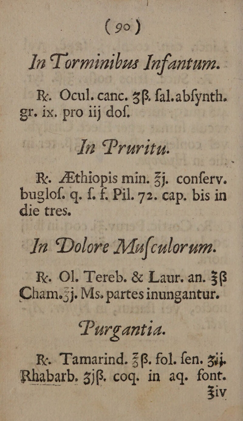 ; | (90) In Torminibus Jnfantum. : E. Ocul. canc. 5f. [al. abfynth. gi ix. pro 1ij dof. In *Prurita. E. ZEthiopis min. 2j. confetv. buglof. q. f. f. Pil. 72. cap. bis in die tres. In «Dolore Mte R. Ol. Tereb. &amp; Laur. an. $6 Cham. 5j. Ms. partes inungantur. Purgantia. E. Tamarind. 2f. fol. fen. 5ij. Rhabarb. 3j. coq. in aq. qr RC aw