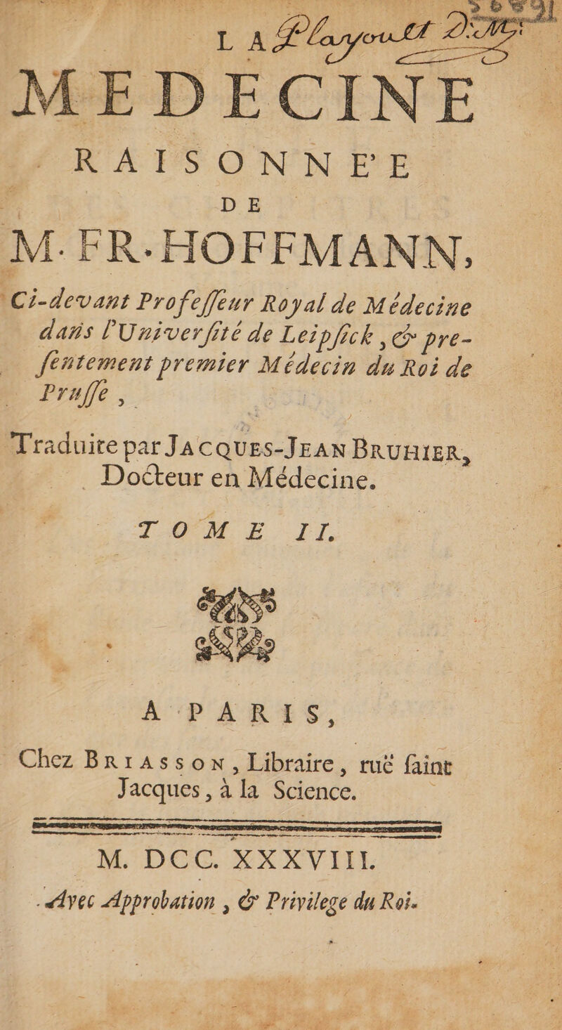 LA layout PER t-on MEDECINE RAISONNEE M.FR-HOFFMANN, \Ci-devant Pro fefeur Royal de Médecine dañs l'Uriverfité de Leipfick, C pre- fentement premier Médecin du Roi de _ Prufé, Traduite par JaAcQuES-JEAN BRURIER, . Docteur en Médecine. TOME IT. 0 À PARES. Chez BrrAsson, Libraire, ruë faint Jacques, à la Science. ER ee + OR À M. DCC. XXXVIIL vec Approbation | & Privilege du Roi.