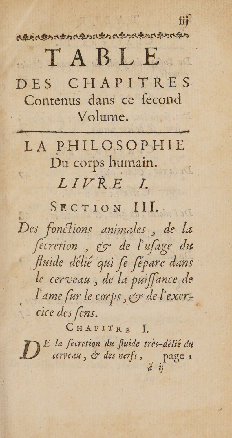 k fiy DTA ELE DES CHAPITRES Contenus dans ce fecond Volume. LA PHILOSOPHIE Du corps humain. LIRE SL | SECTION. LE. a Des fonctions animales, de la Jecretion , ex de l'ufage du © fluide délié qui fe fépare dans le cerveau , de la puiffance de l'ame [ur le corps , € de l'exer:: cice des fens. CHArITRE I. E la fecretion du fluide très-délié du cerveau, © des neïfs, page: 4 tj Al