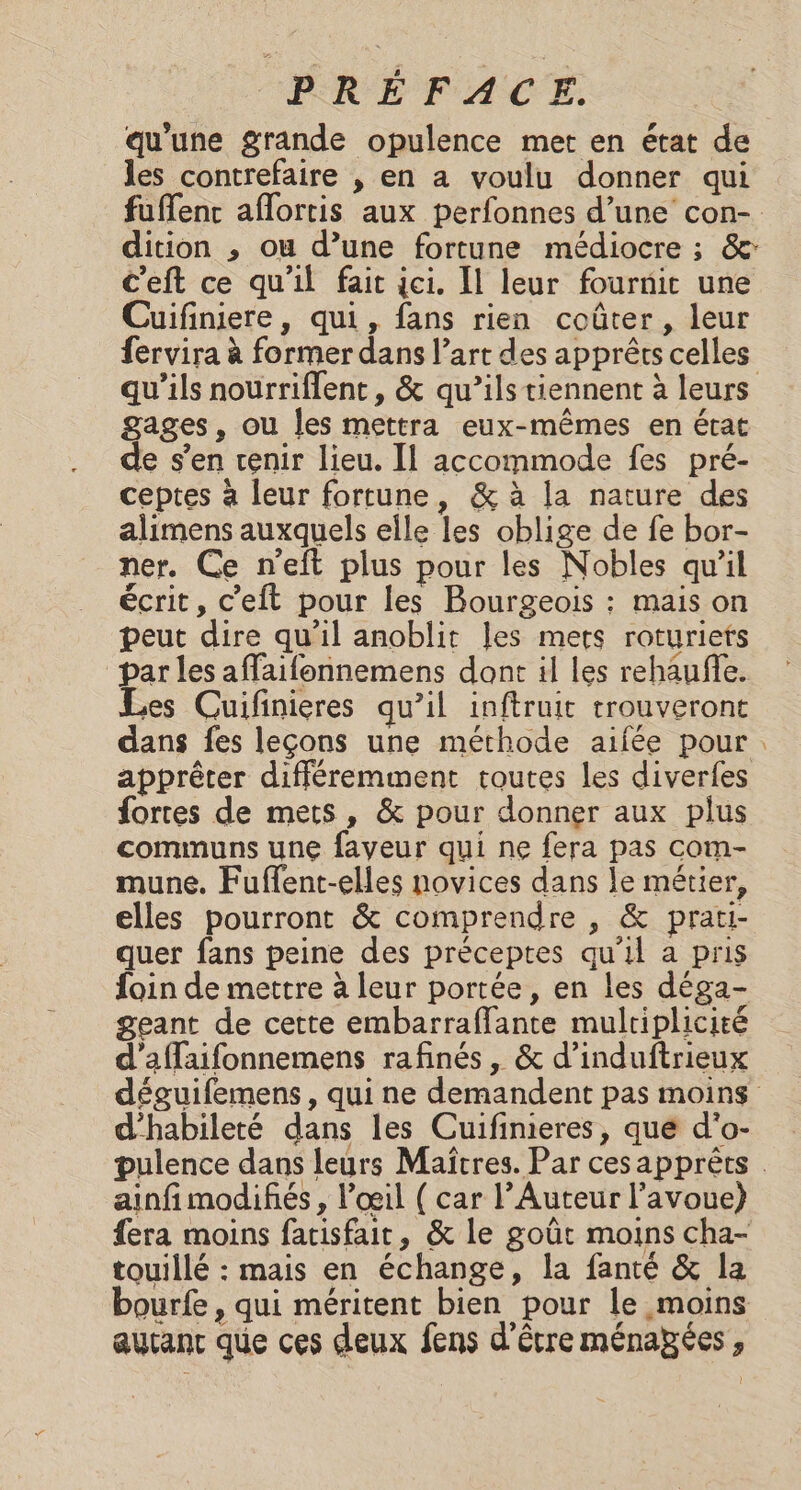 qu'une grande opulence met en état de les contrefaire , en a voulu donner qui dition ,; ou d’une fortune médiocre ; &amp;: c’eft ce qu'il fait ici. Il leur fournit une Cuifiniere, qui, fans rien coûter, leur fervira à former dans l’art des apprêts celles qu'ils nourriflent, &amp; qu’ils tiennent à leurs gages, ou Îles mettra eux-mêmes en état de s’en venir lieu. Il accommode fes pré- ceptes à leur fortune, &amp; à la nature des alimens auxquels elle les oblige de fe bor- ner. Ce n'eft plus pour les Nobles qu'il écrit, c’eft pour les Bourgeois : mais on peut dire qu’il anoblit les mers roturiets par les affaifonnemens dont il les rehaufe. Les Cuifinieres qu’il inftruit trouveront dans fes leçons une méthode aifée pour apprêter différemment routes les diverfes fortes de mets, &amp; pour donner aux plus communs une faveur qui ne fera pas com- mune. Fuffent-elles novices dans le métier, elles pourront &amp; comprendre , &amp; prati- quer fans peine des préceptes qu'il a pris foin de mettre à leur portée, en les déga- geant de cette embarraflante multiplicité d'affaifonnemens rafinés, &amp; d’induftrieux d'habileté dans les Cuifimieres, que d'o- ainfi modifiés , l'œil ( car l’Auteur l'avoue) {era moins fatisfait, &amp; le goût moins cha- touillé : mais en échange, la fanté &amp; la bourfe , qui méritent bien pour le moins aucant que ces deux fens d'être ménapées , }