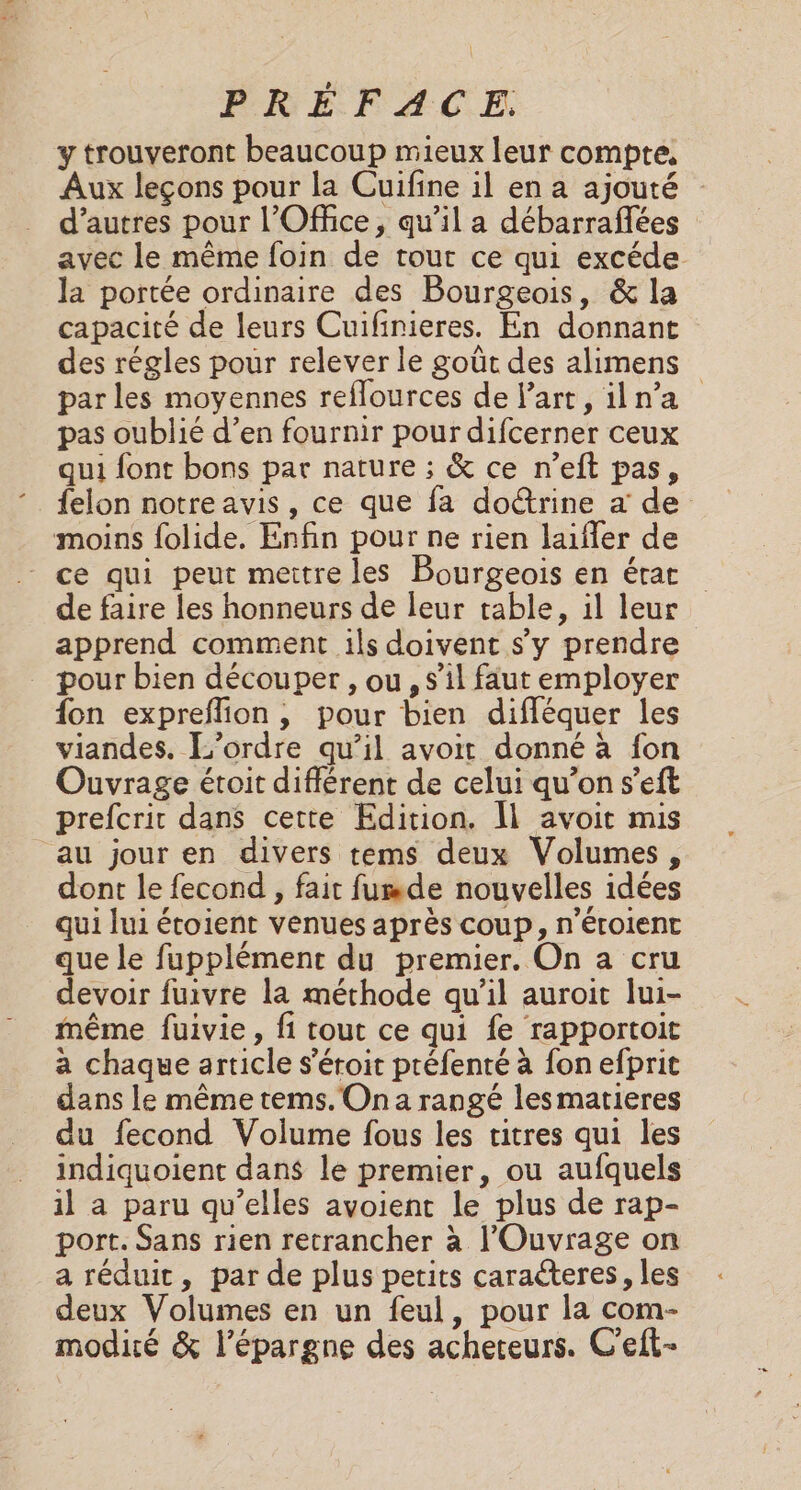y trouveront beaucoup mieux leur compte, Aux leçons pour la Cuifine il en a ajouté d’autres pour l'Office, qu’il a débarraflées avec le même foin de tour ce qui excéde la portée ordinaire des Bourgeois, &amp; la capacité de leurs Cuifinieres. En donnant des régles pour relever le goût des alimens par les moyennes reflources de l’art, iln’a pas oublié d’en fournir pour difcerner ceux qui font bons par nature ; &amp; ce n’eft pas, felon notreavis, ce que fa doctrine a de moins folide. Enfin pour ne rien laifler de ce qui peut mettre les Bourgeois en état de faire les honneurs de leur table, il leur apprend comment ils doivent s'y prendre pour bien découper , ou , s’il faut employer {on expreflion, pour bien difléquer les viandes. L'ordre qu’il avoit donné à fon Ouvrage étoit différent de celui qu’on s’eft prefcrir dans cette Edition. Îl avoit mis au jour en divers tems deux Volumes, dont le fecond , fait fumde nouvelles idées qui lui étoient venues après coup, n’éroient que le fupplément du premier. On a cru devoir fuivre la méthode qu’il auroit lui- même fuivie, fi tout ce qui fe rapportoit a chaque article s’éroit préfenté à fon efprit dans le même tems. On a rangé lesmarieres du fecond Volume fous les titres qui les indiquoient dans le premier, ou aufquels il a paru qu’elles avoient le plus de rap- port. Sans rien retrancher à l'Ouvrage on a réduit, par de plus petits caraéteres, les deux Volumes en un feul, pour la com- modité &amp; l'épargne des acheteurs. C'eft-