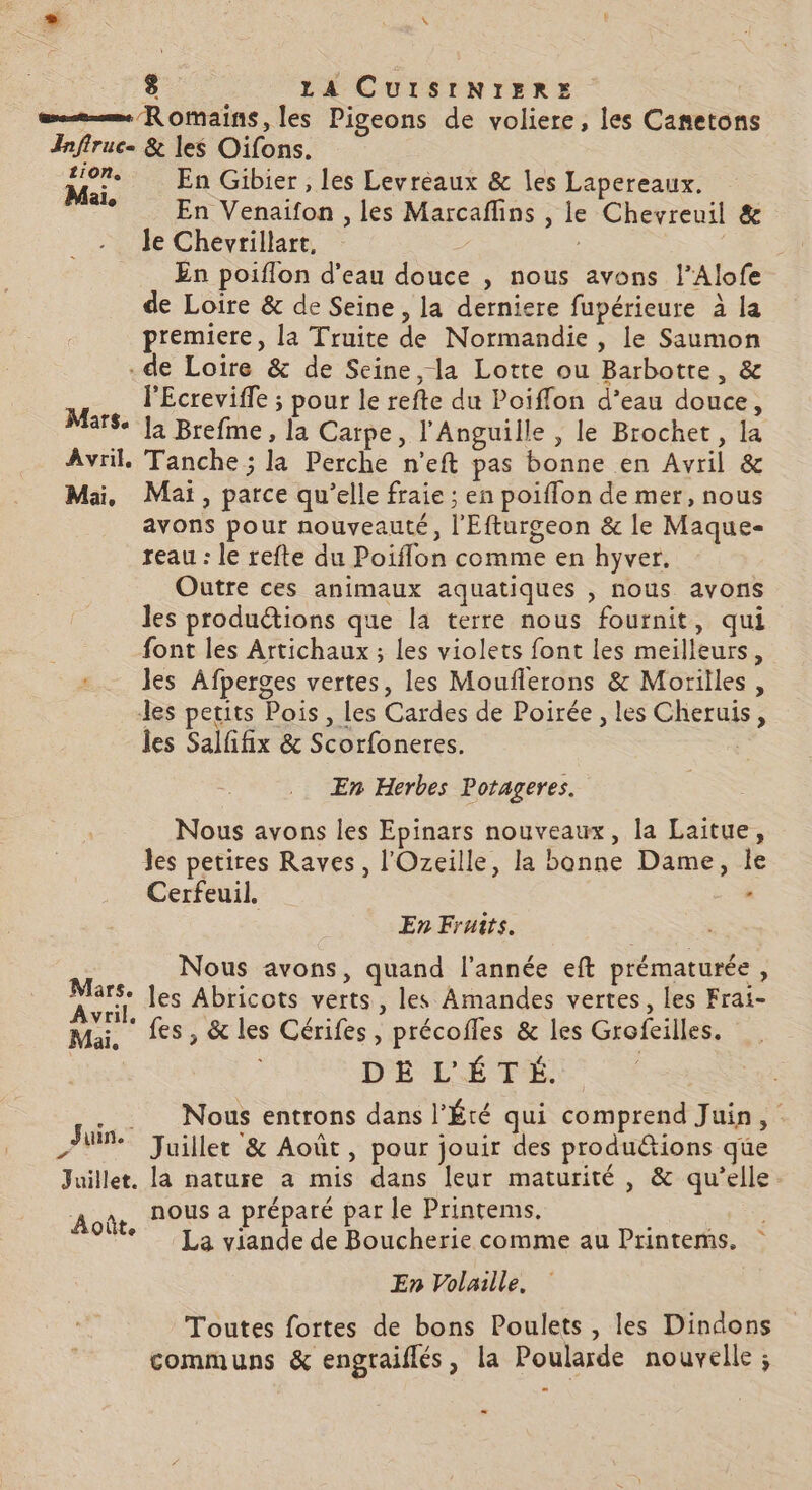 8 LA CUISINIER: | = Romains, les Pigeons de voliere, les Cameton Infiruc. &amp; les Oifons. Ma. En Gibier , les Levreaux &amp; les Lapereaux. +. En Venaifon , les Marcaflins , le Chevreuil &amp; le Chevrillart, z En poiflon d'eau douce , nous avons l’Alofe de Loire &amp; de Seine, la derniere fupérieure à la premiere, la Truite de Normandie , le Saumon de Loire &amp; de Seine, la Lotte ou Barbotte, &amp; l'Ecreviffe ; pour le refte du Poiffon d’eau douce, Mars. ]2 Brefme, la Carpe, l'Anguille , le Brochet, la Avril. Tanche ; la Perche n’eft pas bonne en Avril &amp; Mai, Mai, parce qu’elle fraie ; en poiffon de mer, nous avons pour nouveauté, l'Efturgeon &amp; le Maque- reau : le refte du Poiflon comme en hyver. Outre ces animaux aquatiques , nous avons les productions que la terre nous fournit, qui font les Artichaux ; les violets font les meilleurs, + les Afperges vertes, les Mouflerons &amp; Morilles, les petits Pois , les Cardes de Poirée , les Cheruis, LE les Salfifix &amp; Scorfoneres. En Herbes Potageres. Nous avons les Epinars nouveaux, la Laitue, les petires Raves, l'Ozeille, la bonne Dame, le Cerfeuil. - En Fruits. Nous avons, quand l’année eft prématurée, Fe les Abricots verts, les Amandes vertes, les Frai- Mai, fes, &amp; les Cérifes, précofles &amp; les Grofeilles. DIPICETÉ | Nous entrons dans l’Été qui comprend Juin, Juillet &amp; Août, pour jouir des produ&amp;tions que Juillet. la nature a mis dans leur maturité , &amp; qu’elle Aoûr, NOUS 2 préparé par le Printems. : Ve La viande de Boucherie comme au Printems. En Volaille. Toutes fortes de bons Poulets, les Dindons communs &amp; engraiflés, la Poularde nouvelle ; Juin.’ = à