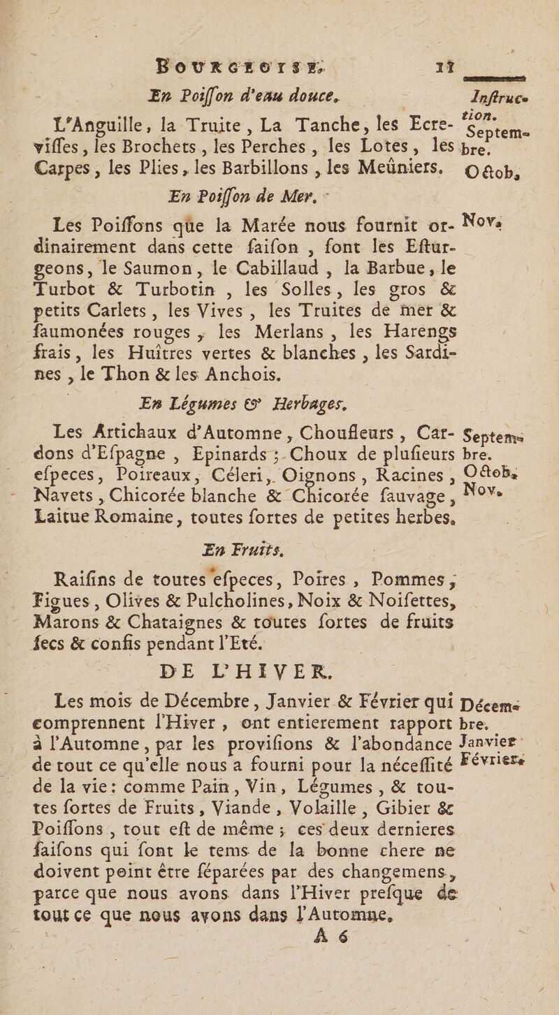Bovurcrorsz. 1Î Y û (en. En Poiffon d'eau douce, Infiruce _L’Anguille, la Truite, La Tanche, les Ecre- É 0 vifles, les Brochets,, les Perches , les Lotes, les bre. Carpes , Les Plies, les Barbillons , les Meüniers. Oa&amp;ob, En Poiffon de Mer. : Les Poiffons qüe la Marée nous fournit or- Nova dinairement dans cette faifon , font les Eftur- geons, le Saumon, le Cabillaud , la Barbue, le Futbot &amp; Turbotin , les Solles, les gros &amp; petits Carlets, les Vives, les Truites de mer &amp; faumonées rouges ; les Merlans , les Harengs frais, les Huîtres vertes &amp; blanches , les Sardi- nes , le Thon &amp; les Anchois. En Légumes © Herbages. Les Artichaux d'Automne, Choufleurs , Car- Septems _ dons d'Efpagne , Epinards ;_ Choux de plufieurs bre. efpeces, Poireaux, Céleri, Oignons , Racines, O&amp;tob, Navets , Chicorée blanche &amp; Chicorée fauvage , “0V« Laitue Romaine, toutes fortes de petites herbes, En Fruits. Raïifins de toutes 'efpeces, Poires, Pommes, Figues , Olives &amp; Pulcholines, Noix &amp; Noifettes, Marons &amp; Chataignes &amp; toutes fortes de fruits fecs &amp; confis pendant l'Eté. DE L'HIVER Les mois de Décembre, Janvier &amp; Février qui Déceme comprennent l'Hiver , ont entierement rapport bre. à l’Automne, par les provifions &amp; l'abondance Janvier” de rout ce qu’elle nous a fourni pour la néceflité FÉvriere de la vie: comme Pain, Vin, Légumes, &amp; tou- tes fortes de Fruits, Viande, Volaille, Gibier &amp; Poiflons , tout eft de même; ces deux dernieres faifons qui font le tems de la bonne chere ne doivent peint être féparées par des changemens,, parce que nous avons dans l’Hiver prefque de tout ce que nous ayons dans Nés 6