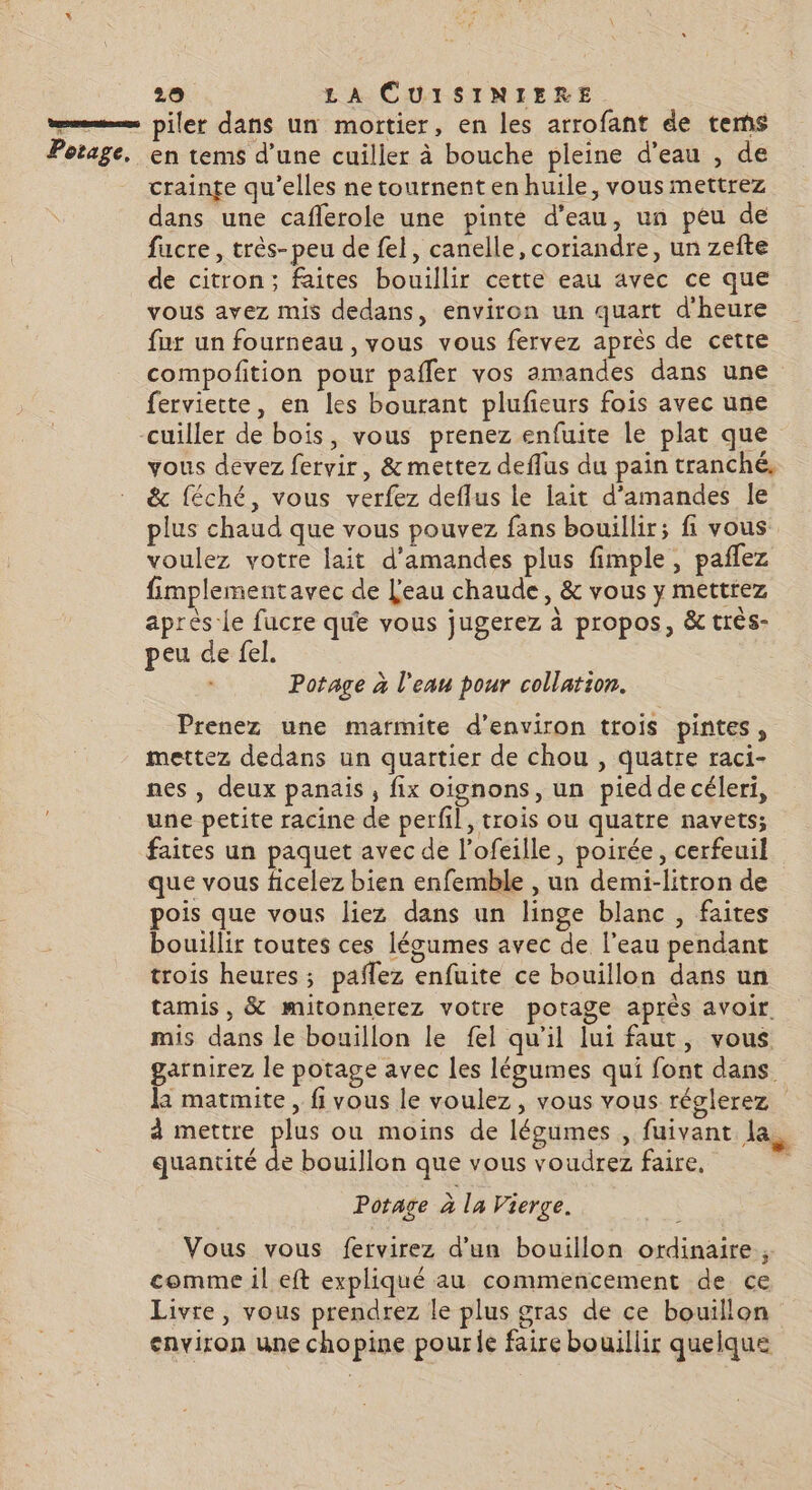 = piler dans un mortier, en les arrofant de tems Potage, en tems d’une cuiller à bouche pleine d'eau , de crainge qu’elles ne tournent en huile, vous mettrez dans une caflerole une pinte d'eau, un peu de fucre , très- peu de fel, canelle, coriandre, un zefte de citron; faites bouillir cette eau avec ce que vous avez mis dedans, environ un quart d'heure fur un fourneau , vous vous fervez après de cette compofition pour pafler vos amandes dans une ferviette, en les bourant plufeurs fois avec une cuiller de bois, vous prenez enfuite le plat que vous devez fervir, & mettez deflus du pain tranché, & féché, vous verfez deflus le lait d'amandes le plus chaud que vous pouvez fans bouillir; fi vous voulez votre lait d'amandes plus fimple, pañlez fimplementavec de L'eau chaude, & vous y mettrez après Le fucre que vous jugerez à propos, & très- peu de fel. Potage à l'eau pour collation. Prenez une marmite d'environ trois pintes, mettez dedans un quartier de chou , quatre raci- nes , deux panais , fix oignons, un pied de céleri, une petite racine de perfil, trois ou quatre navets; faites un paquet avec de l’ofeille, poirée, cerfeuil que vous ficelez bien enfemble , un demi-litron de pois que vous liez dans un linge blanc , faites bouillir toutes ces lésumes avec de l’eau pendant trois heures ; pailez enfuite ce bouillon dans un tamis, & mitonnerez votre potage après avoir. mis dans le bouillon le fel qu'il lui faut, vous garnirez le potage avec les légumes qui font dans la matmite, fi vous le voulez, vous vous réglerez à mettre plus ou moins de léoumes , fuivant la. quantité de bouillon que vous voudrez faire, Potage à la Vierge. Vous vous fervirez d’un bouillon ordinaire, comme il eft expliqué au commencement de ce Livre, vous prendrez le plus gras de ce bouillon environ une chopine pourie faire bouillir quelque