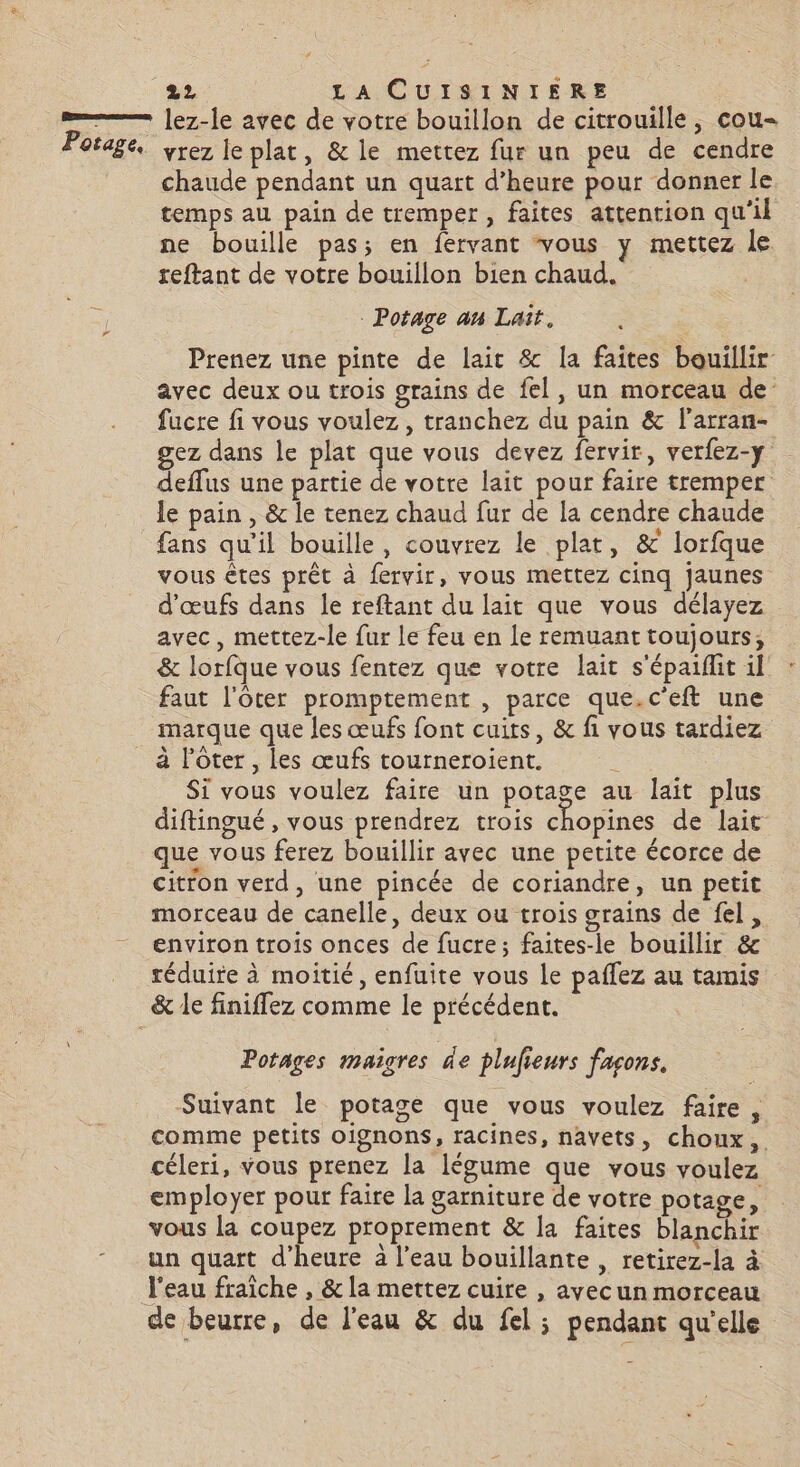 lez-le avec de votre bouillon de citrouille , cou- vrez le plat, &amp; le mettez fur un peu de cendre chaude pendant un quart d'heure pour donner le temps au pain de tremper, faites attention qu'il ne bouille pas; en fervant vous y mettez le reftant de votre bouillon bien chaud. | Potage an Lait, Prenez une pinte de lait &amp; la faites beuillir avec deux ou trois grains de fel, un morceau de’ fucre fi vous voulez, tranchez du pain &amp; l'arran- gez dans le plat que vous devez fervir, verfez-y deffus une partie de votre lait pour faire tremper le pain , &amp; le tenez chaud fur de la cendre chaude fans qu'il bouille, couvrez le plat, &amp; lorfque vous êtes prêt à fervir, vous mettez cinq jaunes d'œufs dans le reftant du lait que vous délayez avec, mettez-le fur le feu en Le remuant toujours, &amp; lorfque vous fentez que votre lait s'épaiflit il faut l'oter promptement , parce que.c'eft une marque que les œufs font cuits, &amp; fi vous tardiez à l’ôter , les œufs tourneroient. Si vous voulez faire un potage au lait plus diftingué , vous prendrez trois chopines de lait que vous ferez bouillir avec une petite écorce de citron verd, une pincée de coriandre, un petit morceau de canelle, deux ou trois grains de fel, environ trois onces de fucre ; faites-le bouillir &amp; réduire à moitié, enfuite vous le paflez au tamis Potages maigres de plufieurs façons, Suivant le potage que vous voulez faire, comme petits oignons, racines, navets, choux, céleri, vous prenez la légume que vous voulez employer pour faire la garniture de votre potage, vous la coupez proprement &amp; la faites blanchir un quart d’heure à l’eau bouillante , retirez-la à de beurre, de l'eau &amp; du fel; pendant qu'elle