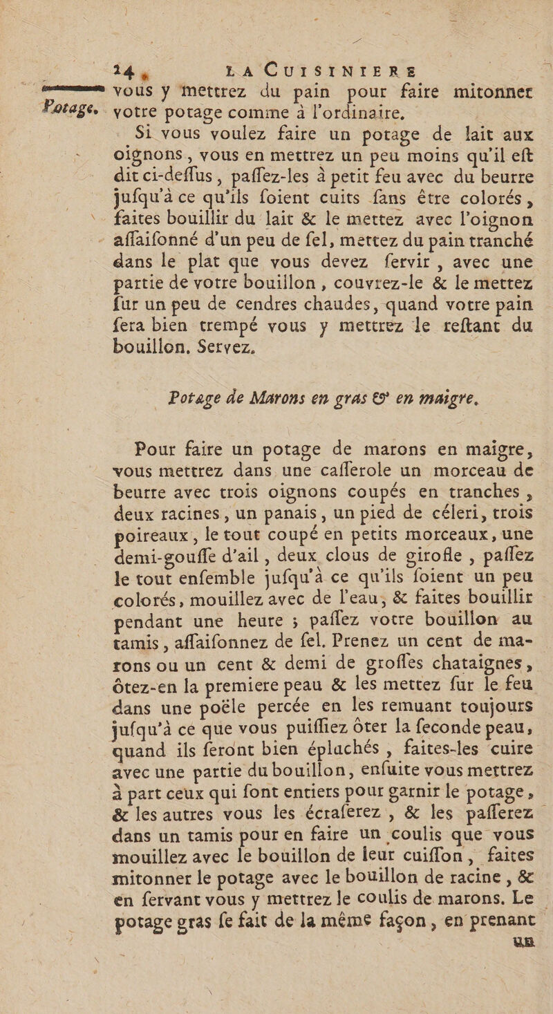 A vous y Mmettrez du pain pour faire mitonner votre potage comme à l'ordinaire, Si vous voulez faire un potage de lait aux oignons, yous en mettrez un peu moins qu'il eft dit ci-deflus, paflez-les à petit feu avec du beurre jufqu'à ce qu'ils foient cuits fans être colorés, faites bouillir du lait &amp; le mettez avec l'oignon dans le plat que vous devez fervir , avec une partie de votre bouiilon, couvrez-le &amp; le mettez fur un peu de cendres chaudes, quand votre pain fera bien trempé vous y mettrez le reftant du bouillon, Servez. Potage de Marons en gras © en maigre. Pour faire un potage de marons en maigre, vous mettrez dans une cafflerole un morceau de beurre avec trois oignons coupés en tranches, deux racines, un panais, un pied de céleri, trois poireaux, le tout coupé en petits morceaux, une demi-gouffe d'ail, deux clous de girofle , pañlez le tout enfemble jufqu’a ce qu'ils foient un peu colorés, mouillez avec de l'eau, &amp; faites bouillir pendant une heure ; paflez votre bouillon au tamis , affaifonnez de fel. Prenez un cent de ma- rons ou un cent &amp; demi de grofles chataignes, Ôtez-en la premiere peau &amp; les mettez fur le feu dans une poële percée en les remuant toujours jufqu’à ce que vous puifliez ôter la feconde peau, quand ils feront bien éplachés , faites-les cuire avec une partie du bouillon, enfuite vous mettrez à part ceux qui font entiers pour garnir le potage, &amp; les autres vous les écraferez , &amp; les pañlerez dans un tamis pour en faire un coulis que vous mouillez avec le bouillon de ieur cuiflon, faites mitonner le potage avec le bouillon de racine , &amp; en fervant vous y mettrez le coulis de marons. Le potage pras fe fait de la même façon, en prenant us