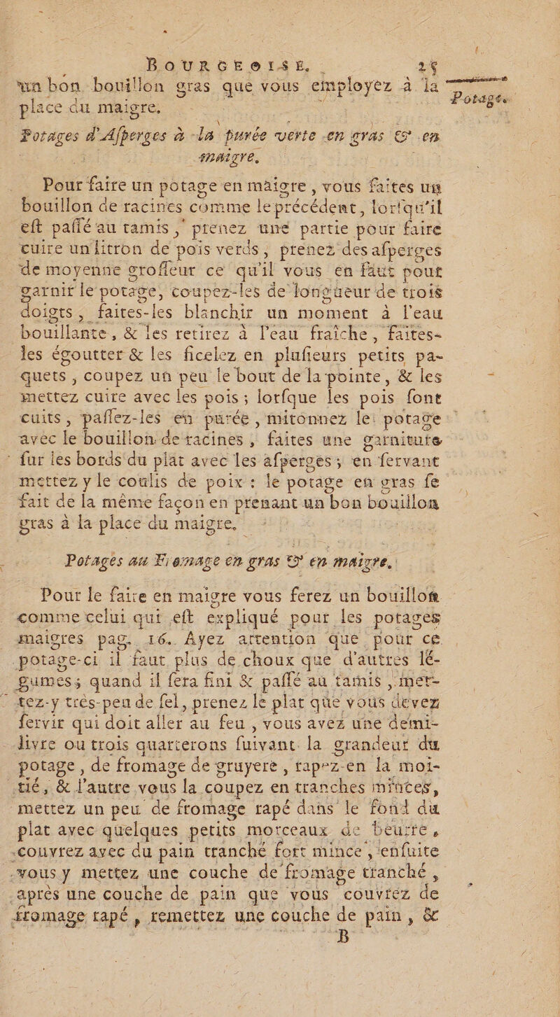 « BOURGEOISE. | 2f va bon bouillon gras que vous employez à la place du maigre. uen d’ Ajperges à - *. Purée verte en gras œ. em _ARAÈTTE, Pour faire un potage en maigre, vous Lite uit bouillon de racines comme le précédent, ! lortqu'il eft pañlé au tamis ; prenez une partie pour faire cuire un fitron ne pois verds, prenez des afperges de moyenne grofleutr ce qu “il vous en faut pout garnir le potage, coupez-les de long: üeur de trois doigts , faires-les blanchir un moment à l'eau rejersr &amp; les retirez à l’eau fraîche, faites les égoutter &amp; les ficelez en plufieurs petits pa- quets, coupez un peu le bout de la pointe, &amp; les mettez cuire avec les pois ; . lorfque les pois font cuits, paflez-les en pu: rée , mitonnez le: potage avec ke bouillon. de racines , | fhites une garnituie fur les bords du plat avec les afperges; èn fervant mettez y le coulis de poix : le potage en gras fe fait de la même façon en prenant ua bon bouillon gras à la place du pue Porages au Fionage en gras © en maigre. Pour le faire en maigre vous ferez un bouillo®. comme celui qui .eft ps :pliqué pour les potages maigres pag. 46%. Ayez attention qué pour ce potäge-ci il faut plus de choux que d'autres 1é- Bumes; quand il fera ni &amp; pallé au tarnis mer- - tez-y trés-peu de fel, prenez le plat que vous ‘de vez fervir qui doit le au feu , vous avez une demi- livre ou trois quarterons RO la grandeur du potage, de fromage de gruyere , rap-z-en la moi- té, &amp; l’autre vous la coupez en tranches mintes, mettez un peu ‘de fromage rapé dans le fond du plat avec quelques petits morceaux de beur TE » -couvrez avec du pain cranché fort mince’, lenfuite -vous y mettez une couche de fromage tranché , après une couche de pain que vous couvrez de fromage rapé , remettez une couche de pain, &amp; B | { ÉS F3