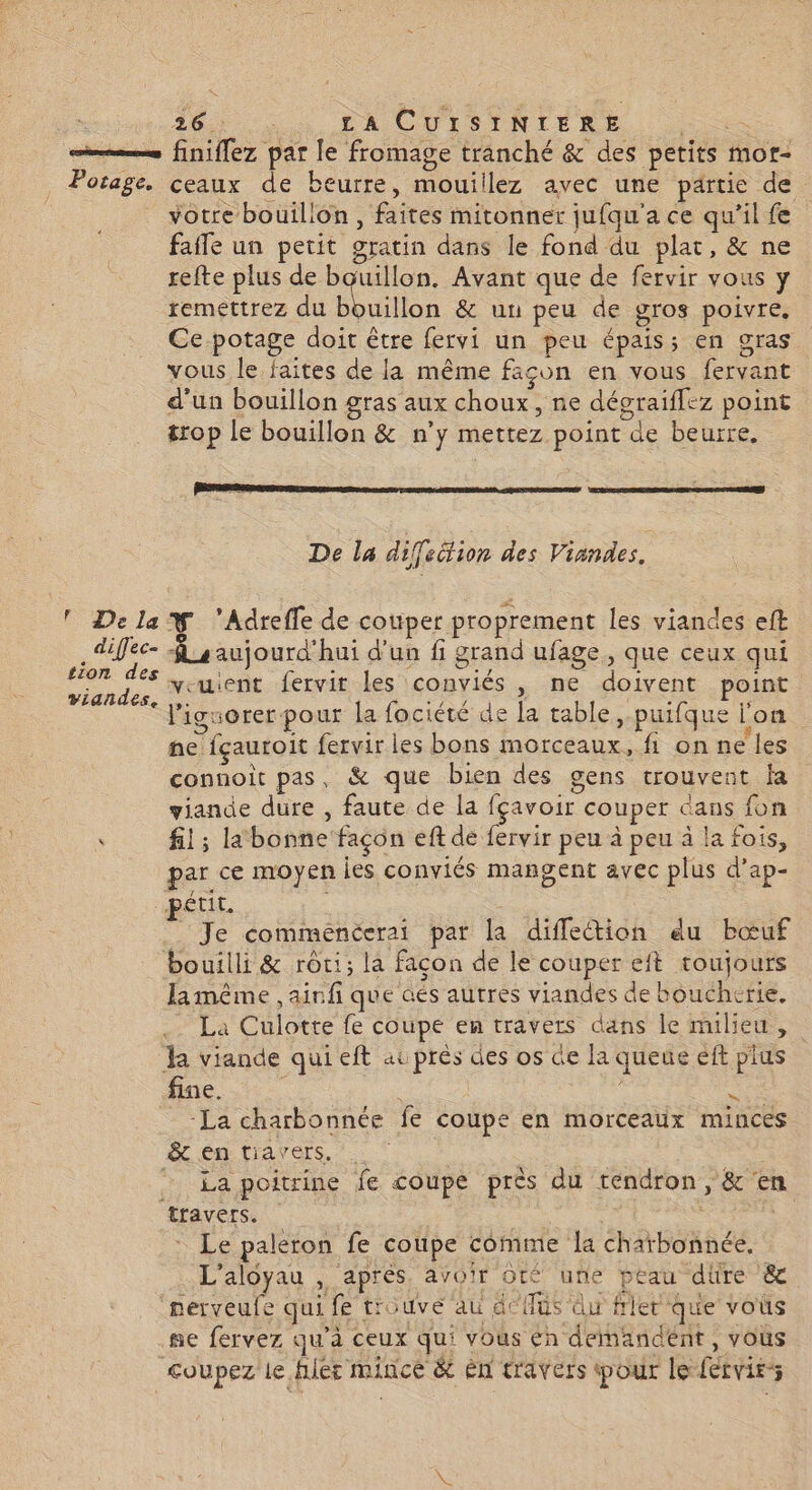 =. finiflez par le fromage tranché & des petits mor- Potage. ceaux de beurre, mouillez avec une partie de votre bouillon, faites mitonner jufqu'a ce qu’il fe fafle un petit gratin dans le fond du plat, & ne refte plus de bouillon. Avant que de fervir vous y remettrez du bouillon & un peu de gros poivre, Ce potage doit être fervi un peu épais; en gras vous le faites de la même façon en vous fervant d'un bouillon gras aux choux, ne dégraiffez point #rop le bouillon & n’y mettez point de beurre. PSE enr rnmae >-D pee RENE De la diffeëtion des Viandes, ! DelaY 'Adreffe de cotiper proprement les viandes eft difec- $ y aujourd'hui d'un fi grand ufage, que ceux qui as veuient fervir les conviés , ne doivent point ‘ lignorer pour la fociété de la table, puifque l'on ne fçauroit fervir les bons morceaux, fl on ne les connoît pas, & que bien des gens trouvent fa viande dure , faute de la fçavoir couper dans fon ù fil ; la bonne façon eft de fervir peu à peu à la fois, par ce moyen les conviés mangent avec plus d’ap- petit. Je commeéncerai par la difletion du bœuf bouilli & rôti; la façon de le couper eit toujours Jamême ,ainfi que aés autres viandes de boucherie, La Culotte fe coupe en travers dans le milieu, h viande qui eft auprés des os de la queue eft plus fine. s | | es La charbonnée fe coupe en morceaux minces A ÉR Lavers, to | SU rate on 2 La poitrine fe coupe près du téndron, & en travers. | ; Le paleron fe coupe comme la charbonnée. L'aloyau , après, avoir ot une peau dre & ‘nerveufe qui fe trouvé au dc {füs du frlet que vous ne fervez qu'à ceux qui vous én demandent, vous coupez le hier mince & ên travers pour le fécvits