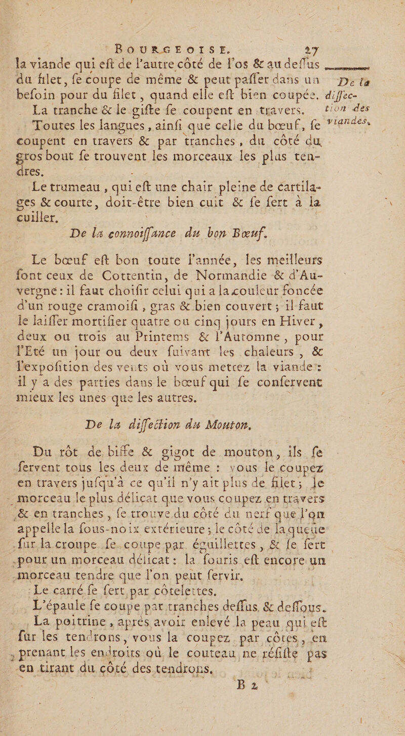 _ la viande qui eft de l’autre côté de l'os &amp; au deflus du filet, fe coupe de même &amp; peut pafler dans un Deta befoin pour du filet, quand elle eft bien coupée, diffec- La tranche &amp; le gifte fe coupent en travers, f/07 des Toutes les langues , ainfi que celle du bœuf, fe VUE coupent en travers &amp; par tranches, du côté du. gros bout fe trouvent les morceaux les plas ten- dres. Le trumeau , qui eft une chair pleine de cartila- ges &amp; courte, doit-être bien cuit &amp; fe fert à la cuiller. | De lx connoiffance du bon Bœuf. Le bœuf eft bon toute j’année, les meilleurs font ceux de Cottentin, de Normandie &amp; d’Au- verpne: il faut choifir celui qui a la couleur foncée d'un rouge cramoifh , gras &amp; bien couvert; il faut le laiffer mortifier quatre ou cing jours en Hiver, deux ou trois au Printems &amp; l’Automne, pour l'Eté un jour ou deux fuivant les chaleurs, &amp; lexpofñtion des veits où vous metcez la viande’: il y a des parties dans le bœuf qui fe confervent mieux les unes que les autres. De la diffeifion du Mouton, Du rôt de biffe &amp; gigot de mouton, ils fe fervent tous les deux de même : vous le coupez en travers jufqu'à ce qu'il n’yait plus de filet; Je - morceau le plus délicat que vous coupez en travers .&amp; en tranches, fe trouve du côté du nerf que l’on appelle la fous-no1ix extérieure ; le côté de laqueue fur la croupe fe. coupe par. écuillettes, &amp; fe fert -pour un morceau délicat: la fouris eft encore un morceau tendre que l'on peut fervir. a Le carré fe fert par côtelettes. L'épaule fe coupe par tranches deffus. &amp; deffous. La poitrine , après avoir enlevé la peau qui eft für les tendrons, vous la coupez par côtes, en , prenant les endroits où. le couteau ne réfifte pas -€n tirant du çôté des tendrons. me | Po iier BE