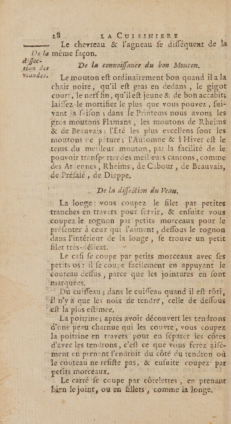 sm Le chevreau & l'agneau fe difféquent de a De la méme façon. d'iflec- RP EE Fe _ De la connoiffance du bon Mouton. Yiandes. ‘Le mouton eft ordinairement bon quand ïilala chair noire, qu'il eft gras en dedans , Le gigot court, feet fn , qu ‘ileft jeune & de bof accabits laiffez-le aber fer le plus que vous pouvez, fui- vant ja sifon ; dans le Printems nous avons les gros moutons Phamabst: les moutons de Rheims & de Be: uvais; l'Eté les plus excellens font les moutons ce piture; l'Automne & 1 Hiver ef le tems du meiileur mouton, par la facilité de le pouvoir tranfpcrter des meilleurs cantons, comme des Ardennes, Rheims;, de Caibour, de Be auvais, deiPréfalé, de Dieppe. 5 … De la diffeélion du Veau. La longe: vous coupez le filet par petites tranches en travers pour fervir, & enfuite vous coupez le rognon par petits morceaux pour le préfenter à ee. qu l'aiment , deffous le rognon dans ne de la longe, vs tIouvE un petit filet très aélica # Le caf fe ae par petits morceaux avec fes “pÉtItS OS ral ë coupe facilement en appuyant le couteau deflus , parce que les jointures en font ‘marquées, Du cuiffeau ; dans le cuiffeau a il eft rôtt, ‘il n'ya que les noix de tendre, celle de deffous eft Ja plus eftimée, La poitrine; après avoir Latine les tendro ns d'une peau charnue qui les couvre, vous coupez Ja poitrine en travers pour en féparer les côtes d'avec les tendrons, c'eft ce que vous ferez aifé- ment ef prenant l en dtbt du côté du tendron où le couteau ne refifte pas» & eufuite coupez par etits morcéaux, Le carré ‘fe coupe par côtelettes, en prenant . bien le joint, ou en Allets , comme a longe. -