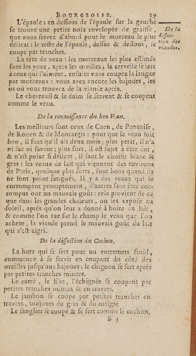 ” BOURGEOISE. 29 ’épaule ; en deffous de l'épaule fur la gauche fe trouve une petite noix envelopée de gräifle, que vous fervez d’abord pourle morceau | le plus délicat : le refte de l'épaule, deflus &amp; deilous, fe coupe par tranches. La tête de veau : les morceaux les plus eflimés font les yeux , apres les or eilles ; la cervelle fe {ert à ceux qui | ‘aiment, enfuite vous coupez la langue par morceaux : vOUS avez encore les bajoues , les. os où vous trouvez de la viance après, Le chevreuil &amp; le daim fe fervent &amp; fe coupent comme le veau. d De la connoiffance e du bon Veau. Les meilleurs font ceux de Caen, de Pontoife, de Rouen &amp; de Montargis : pour que Le veau loit bon, il faut.qu'il ait deux mois : plus petit, iln'a . fuc ni faveur; pis es il eft fujet à être dur ; qu, : les veaux de lait qui viennent des cñvirons e Paris, quoique plus forts , font bons quand ils ñne font point fatigués, Il y a des veaux qui fe corrompent promptement , d’autres fa: as Être cor- rompus ont un mauvais goût; cela provi ent de ce que dans les grandes chaleurs, on les expofe au _Moleil, aprés qu'on leur a donné à boire du lait, &amp; comme l'on tue fur le champ le veau que Pot achete , la viande prend le mauvais goût du laut qui s A aigri. De la diffettion dx Cochon. La hure qui fe fert pour un entremers froid, commence à fe fervir en coupant du côté des oreilles jufqu'aux hajsnes: le chignon fe fert aprè par petites tranches minc écorce, le fl'et. l'échignée fe coupent par tites tranches ans &amp; en travers. Le jambon fe coupe par petites tranches en travers, toujours du gras &amp; du maigre Le fanglier fe coupe &amp; fe fert comme le cochon ; B 3 De là diffec- tion des Viandes,