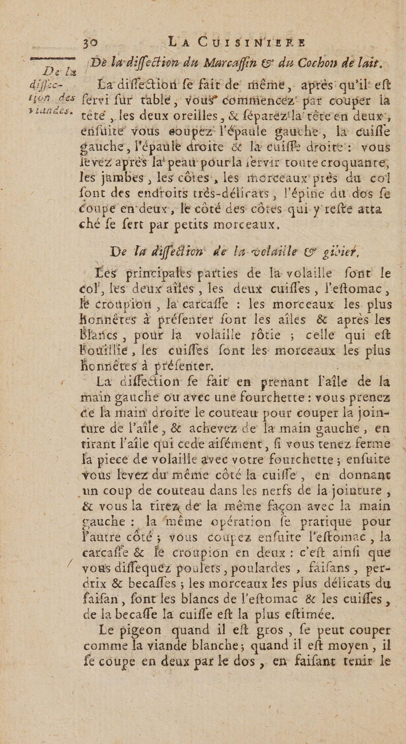 De. De ladiffeition du Marcafin &amp; du Cochon de lait. diffec- La difletion fe fait de même, après: qu'il: ef fion des férvi fur table, vous comifiencéz par couper la FIRE. têté , les deux oreilles, &amp; féparézilaftéreen deur:, énfuite vous eoupez l'épaule gauche, la cuiffe gauche, l'épaule droite &amp; la cuiffé droite: vous ievéz après la’ peau pourla iervir toute croquante;, les jambes , les côtes:, les morceaux près du col font des endroits très-délicats, l'ésine du dos fe coupe en deux, le côté des côtes qui y refte atta ché fe fert par petits morceaux. De Zx diffeilion de la volatile © sidier, Lés principales parties de la volaille font le col, les deux aïles , les deux cuiffes, l'eftomac, lé croûpiort , la carcafle : les morceaux les. plus Konnètes à préfenter font les aîles &amp; apres les Blancs , pour la volaille rôtie ; celle qui eft Éouillie, lés cuiffes font les morceaux les plus honnêtes à préfenter. 4 La diffection fe fait en prenant l'aîle de la Main gauche ou avec une fourchette : vous prenez _&amp;e la main’ droite le couteau pour couper la join- ture de l’aîle, &amp; achevez de la main gauche, en tirant l'aile qui cede aifément, fi vous tenez ferme la piece de volaille avec votre fourchette ; enfuite vous levez du même côté la cuifle, en donnant un coup de couteau dans les nerfs de fa jointure, ë&amp; vous la tirez de la même façon avec la main gauche : la ‘même opération fe pratique pour l'autre côté ; vous coùüpez enfuite l'eftomac, la cartcafie &amp; Îe croupion en deux: c’eft ainfi que vous diffequéz poulets, poulardes , faifans , per- drix &amp; becafles ; les morceaux les plus délicats du faifan, font les blancs de l’eftomac &amp; les cuifles, de la becaffe la cuifle eft la plus eftimée. Le pigeon quand il eft gros , fe peut couper comme la viande blanche; quand il eft moyen, il fe coupe en deux par le dos , en faifant tenir le