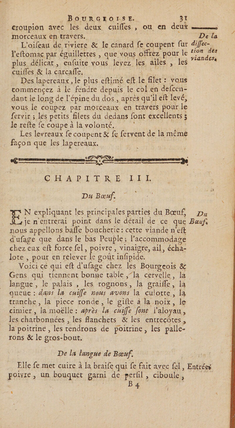 _éroupion avec les deux cuiffes, ou en deux morceaux en travers. De la _ L'oifeau de riviere &amp; le canard fe coupent fur diffec-. l'eftomac par éguillettes , que vous offrez pour le “ Sen plus, délicat, enfuite vous leyez les, ailes , les cuifles &amp; la carcaffe, ie Des lapereaux , le plus eftimé eft. le filet : vous commencez à le fendre depuis le col en defcen- dant le long de l'épine du dos, après qu'il eft levé, vous le coupez var morceaux en travers pour le fervir ; les petits filets du dedans font excellents ; le refte fe coupe à la volonté, : Les levreaux fe coupent &amp; fe fervent de la mêmé façon que les lapereaux. - + 4 G.H A LIT RE, : LE L Du Bœuf. #3 N expliquant les principales parties du Bœuf, D Aie n'entrerai point dans le détail de ce que Bœuf nous appellons bafle boucherie: cette viande n’eft d'ufage que dans le bas Peuple; l’accommodase chez eux eft force fel, poivre, vinaigre, ail, écha- lote , pour en relever le goût infipide. Voici ce qui eft d'ufage chez les Bourgeois &amp; Gens qui tiennent bonne table la cervelle, la Jangue , le palais , les rognons, la graifle, la queue : dans la cuifle nous avons la culotte, la tranche , la piece ronde, le gifte à la noix, le cimier , la moëlle : après la cuiffe font l'aloyau, les charbonnées , les fanchets &amp; les entrecôtes, la poitrine , les tendrons de poitrine, les palle- rons &amp; le gros-bout. De la langue de Bœuf. Elle fe met cuire à la braife qui fe fait avec fel, Entrées poivre, un bouquet garni de perfil, ciboule, B4 LA