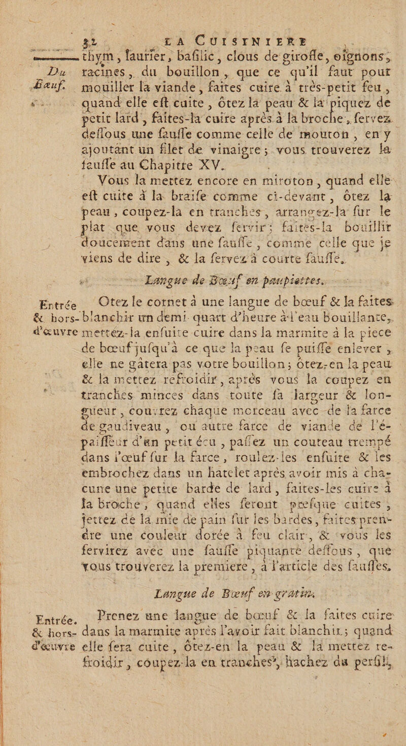 Era - Euf. &amp; +: 32 ŒA CUISTNIrERE ie Pré POLE à 1% TS gs 3e ; .: s à ! 3 thym, faurier, bafilic, clous de girofle, oignons, racines, du bouillon, que ce qu'il faut pour mouiller la viande, faites cuire à très-petit feu, quand elle eft cuite , Gtez la peau &amp; ir de petit lard’, faites-la cuire après à la broche, fervez. ajoutant un filet de vinaigre; vous trouverez a feufle au Chapitre XV. : Vous la mertez encore en miroton, quand elle eft cuite À la braife comme ci-devant, ôtez la peau, coupez-la en tranches, arrancez-fa fur le plat que vous devez fervir; fairés-la bouillir Entrée viens de dire , &amp; la fervez à courte fauffe. 5. Langue de Bouf en paupiettes. ; Entr ée e &amp; hors- d'&amp;uvre de bœuf jufqu'à ce que la peau fe puiffé enlever , elle ne gatera pas votre bouillan; ôtez-en la peau &amp; la mettez reftoidir, aprés vous la coupez en tranches minces dans toute fa largeur &amp; lon- gueur , couvrez chaque morceau avec de la farce de gaudiveau, ou autre farce de viande de l'é- : paifléur d’an petit écu , pafez un couteau trempé dans l'œuf fur la farce, roulez-les enfuire &amp; les embrochez dans un hatelet après avoir mis à cha- cune une petue Barde de lard, faites-les cuire à Ja broche, quand elles feront pæfque cuites, jettez de la mie de pain fur les bardes, faites pren- dre une couleur dorée À feu clair, &amp; ‘vous les fervirez avec une faufle piquante deffous, que vous trouverez la premiere, à l'article des faufles, Lançue de Boœnf en gratis Prenez une langue de bœuf &amp; la faites cuire: dans la marmite après l'avoir fait blanchir; quand elle fera cuite, Otez-en la peau &amp; la mettez re- froidir , coupez-la en tranches, Kachez du perdl,