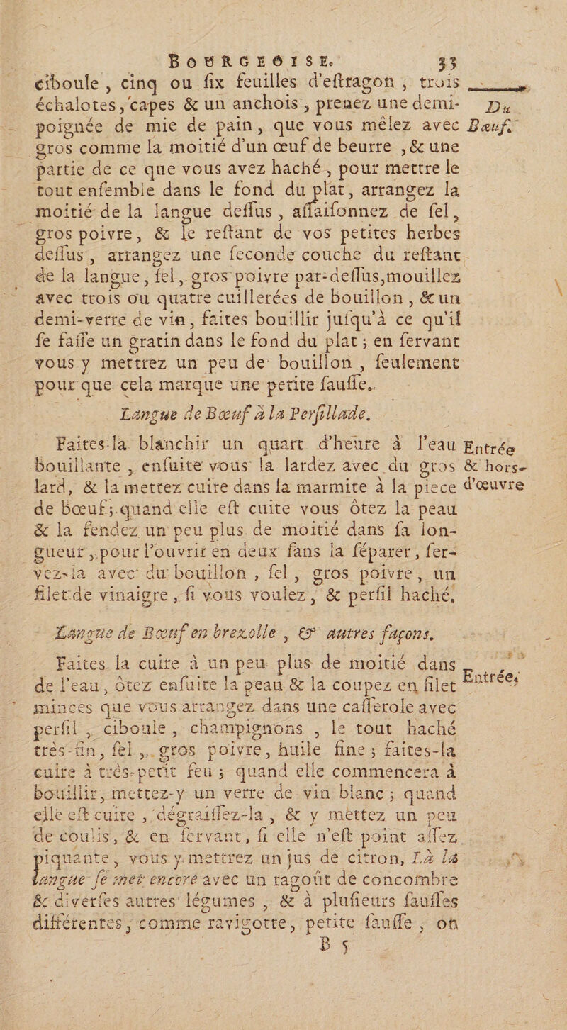 ciboule , cinq ou fix feuilles d'eftragon, trois échalotes, capes & un anchois , prenez une demi- D, poignée de mie de pain, que vous mêlez avec Beufs gros comme la moitié d’un œuf de beurre , & une partie de ce que vous avez haché, pour mettre le tout enfemble dans le fond du plat, arrangez la moitié de la langue deflus, Ho ncerde ets gros poivre, & le reftant de vos petites herbes deflus., arrangez une feconde couche du reftant de la langue, fel, gros poivre par-deflus,mouillez avec trois ou quatre cuillerées de bouillon, &un demi-verre de via, faites bouillir juiqu’à ce qu'il fe faile un gratin dans Le fond du plat ; en fervant vous y mettrez un peu de bouillon , feulemenc pour que cela marque une petite faufle. Langue de Bœuf à la Perfillade. Faites la blanchir un quart d'heure à l'eau futré bouillante , enfuite vous la lardez avec du gros & hors- lard, & la mettez cuire dans la marmite à [a piece d'œuvre de bœuf; quand elle eft cuite vous Oôtez la peau & la fendez un peu plus de moitié dans fa lon- _gueuf pour l’ouvrir en deux fans la féparer, fer- ez-la avec du bouillon, fel, sros poivre, un filet de vinaigre, fi vous voulez, & perfil haché, Lançne de Bœuf en brezolle , € autres façons. r Faites. la cuire à un peu plus de moitié dans ; Entrée. de l’eau, Otez enfuite la peau & la coupez en filet minces que vous arrangez dans une caflerole avec perfil , ciboule, champignons , le tout haché très-üin, fl. gros poivre, huile fine; faites-la cuire à très-petit feu ; quand elle commencera à bouillir, mettez-y un verre de vin blanc; quand elle eft cuite ,'dégraiflez-la , & y mèttez un peu de coulis, & en fervant, fi elle n'eft point aflez, piquante, vous y. mettrez un jus de citron, Là la Re langue Je net encore avec un ragoût de concombre &c diverfes autres légumes , & à plufieurs faufles différentes comme ravigotte, petite fauffe , ot Bs