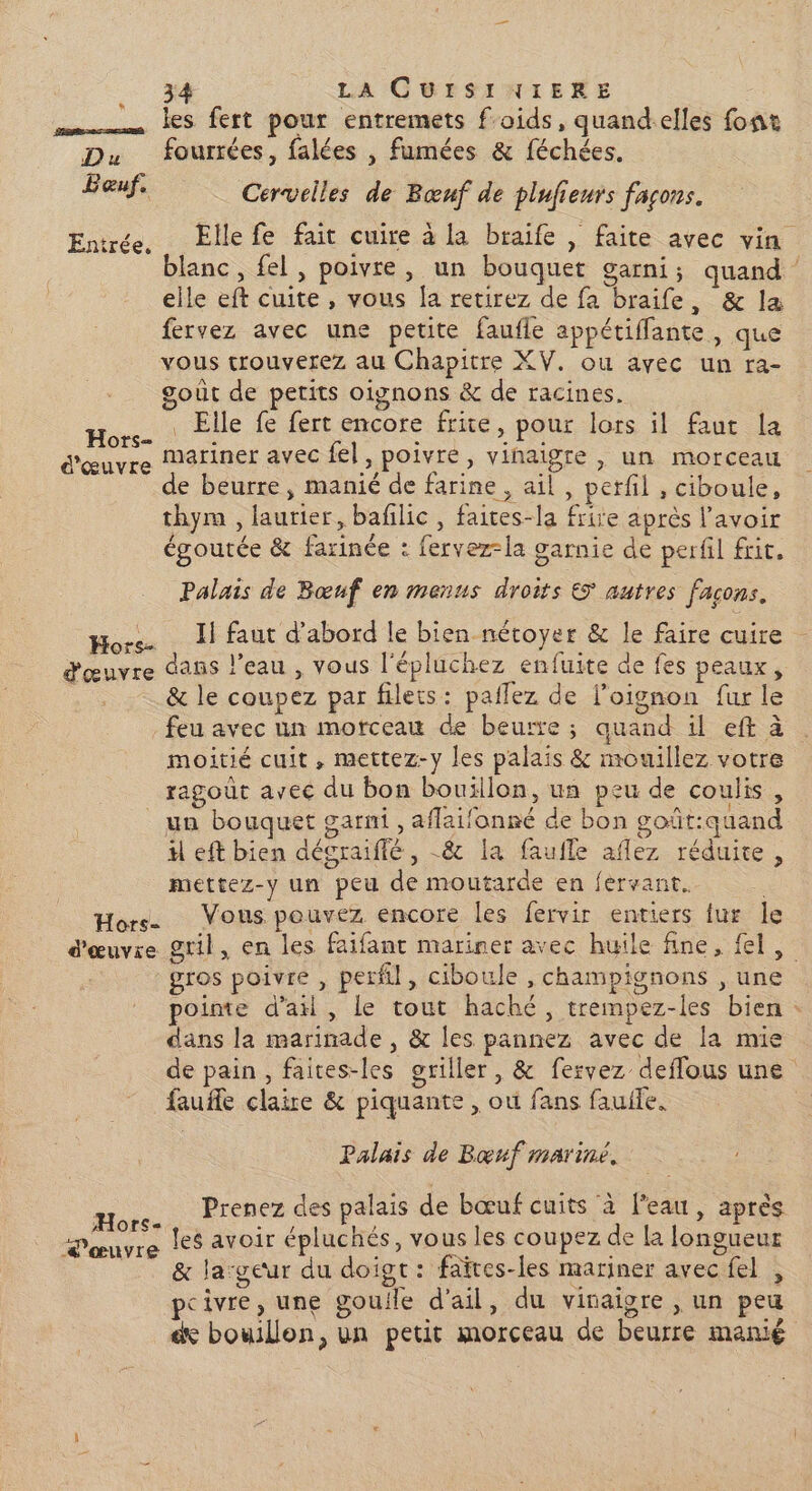 3 LA CUISIYIERE mm les fert pour entremets f'oids, quand-elles font Du fourrées, falées , fumées &amp; féchées. Bauf, Cervelles de Bœuf de plufieurs façons. Entrée. Elle fe fait cuire à la braife | faite avec vin blanc, fel, poivre, un bouquet garni; quand elle eft cuite, vous [a retirez de fa braife, &amp; la fervez avec une petite faufle appétiffante , que vous trouverez au Chapitre XV. ou ayec un ra- goût de petits oignons &amp; de racines. ._ Elle fe fert encore frite, pour lors il faut la mariner avec fel, poivre, vinaigre , un morceau de beurre, manié de farine , ail, perfil , ciboule, thym , laurier, bafilic , faices-la frire après l'avoir égoutée &amp; farinée : fervez-la garnie de perfil frit. Hors- d'œuvre Palais de Bœuf en menus droits € autres facons. Hors. Il faut d’abord le bien nécoyer &amp; le faire cuire d'œuvre dans l’eau , vous l'épluchez enfuite de fes peaux, &amp; le coupez par filets : paflez de l’oignon fur le feu avec un morceau de beurre ; quand il eft à moitié cuit, mettez-y les palais &amp; mouillez votre ragouût avec du bon bouillon, un peu de coulis, un bouquet garni, aflaifanné de bon goût:quand il eft bien décraiffé , -&amp; la faufle aflez réduite, mettez-y un peu de moutarde en fervant. Hors Vous pouvez encore les fervir entiers fur le d'œuvre gril, en les faifant mariner avec huile fine, {el gros poivre , perl, ciboule , champignons , une pointe d’ail, le tout haché, trempez-les bien : dans la marinade, &amp; les pannez avec de la mie de pain, faites-les griller, &amp; fervez deflous une fauffe claire &amp; piquante , où fans fauile. | Palais de Bœuf mariné. Prenez des palais de bœuf cuits à l'eau, après les avoir épluchés, vous les coupez de [a longueur &amp; la:geur du doigt: faïres-les mariner avec fel , pcivre, une gouile d'ail, du vinaigre , un peu de bouillon, un petit morceau de beurre manié Mors- œuvre