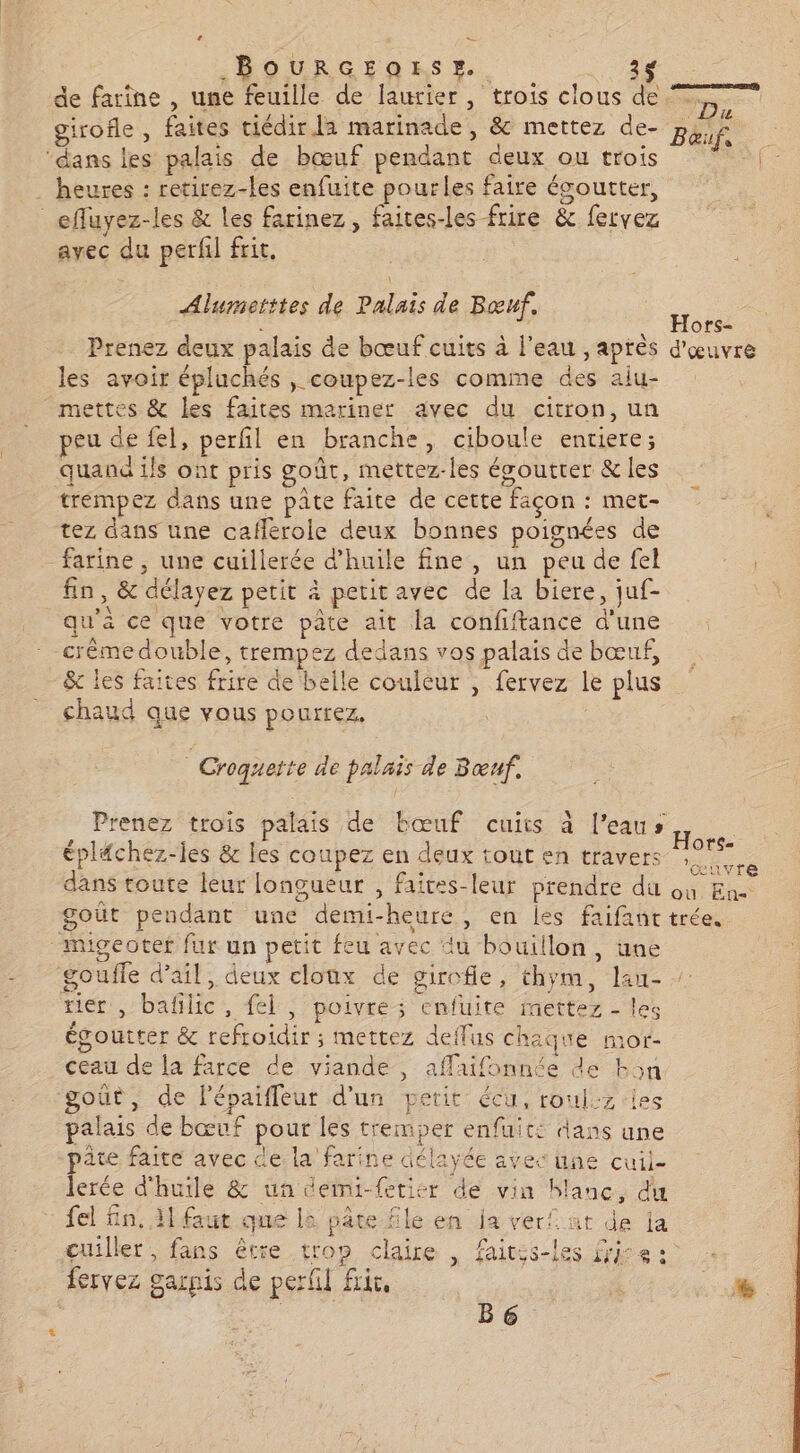 BOURGIOESR. 3 de farine , une feuille de laurier, trois clous de girofle , faites ciédir la marinade, &amp; mettez de- ‘dans les palais de bœuf pendant deux ou trois heures : retirez-les enfuite pourles faire ésoutter, _effuyez-les &amp; les farinez, faites-les frire &amp; fervez avec du perfil frit. Alumetttes de Palais de Bœuf. Prenez deux palais de bœuf cuits à l'eau , après les avoir épluchés , coupez-les comme des aiu- mettes &amp; les faites mariner avec du citron, un peu de fel, perfl en branche, ciboule entiere; quand ils ont pris goût, mettez-les égoutter &amp; les trémpez dans une pâte faite de cette façon : met- tez dans une cafferole deux bonnes poignées de farine , une cuillerée d'huile fine, un peu de fel fin, &amp; délayez petit à petit avec de la biere, juf- qu'à ce que votre pâte ait la confiftance d'une crémedouble, trempez dedans vos palais de bœuf, &amp; les faites frire de belle couleur , fervez le plus chaud que vous pourrez. É Croquette de palais de Bœuf. Prenez trois palais de bœuf cuits à l’eaus éplfchez-les &amp; les coupez en deux tout en travers migeotef fur un petit feu avec du bouillon, une goufle d’ail, deux cloux de girofle, thym, lau- tier , bafilic, fel , poivre ; cnfuite mettez - les égoutter &amp; refroidir ; mettez deffus chaque mor- ceau de la farce de viande, aflaifonnée de k5n goût, de lépaiffleur d'un petit écu, roul:z iles palais de bœuf pour les tremper enfuit: dans une pâté faite avec de la farine délayée avec une cuil- lerée d'huile &amp; un demi-fetier de vin blanc, du fel fn. 11 faut que la pâre file en ja ver! at de ja çuiller, fans être trop claire | faites-les frire : fervez garnis de perfil fric, B6 Ne Baœuf, F. Hors- d'œuvre Hors- ’œuvre u. En
