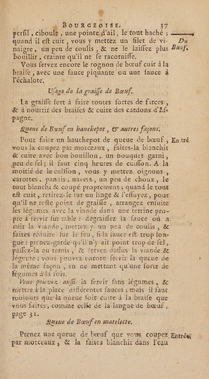 Fr , BOURGEOTSE. perfl, AU , une pointe. d'ail, lé tout haché ; à quand il eft cuit, vous y mettèz un filet de vi- Du naigre, un peu de coulis, &amp; ne le laiflez plus Bœufs bouillir, crainte qu’il ne fe racornifle, Vous fervez encore le rognon de bœuf cuit à la braife , avec une fauce piquante ou une fauce à léchalote. Fr | Ujage de la graile de Bœuf.. La graiffe fert à faire toutes fortes de firces,, &amp; à nourrir des brailes &amp; cuire des cardons d’Ef: pagne. Queue de Bruf en hauchepot , € autres façons. Pour faire un hauchepot de queue de bœuf , Entré vous la coupez pat morceaux, faites-la blanchir &amp; cuire avec bon bouillon. un bouquet garni, peu defel; 4 faut cinq heures de cuiflon. À la moitié de læcuiflon, vous y mettez. oignons carottes. panais,. navets, un peu de choux, le. tout blanchi &amp; coupé proprement; quand le tout eft cuit ,.retirez-le {ur un linge &amp; l’efluyez, pour qu'il ne refte point de graifle ,. arrangez enfuite les Hégrimes, avec la vrande dans une terrine pro- pre à-férvir fur table : dégraiflez la faucé où. a: euit la viande, mettez:y. um peu de coulis , &amp;” faites rauire fur Le feu, {la fauce ef trop lon- Que prenez-parde qu'ilny ait point trop de fe}. pailez-la au rémis ,; &amp; fervez detlus la viande 8 Héonrte ; vous. rouvez-encore fervir fa queue de la même façon ,; en ne mettant qu'une forte de féguimes àfa fois. Vous: Pouvez auffi la fervir fans lécumes, &amp; * mettre d'la place ‘difiérentes fauces ; mais il fauc toujours queda queue foit:cuite à la braifé que vous fairés, comme celle de la langue de bœuf. page 32. * Quene de Bœuf en matelotte. Prenez une queue de bœuf que vous Coupez Entrée; par morceaux ; &amp; da faites blanchir dans l'eau 4