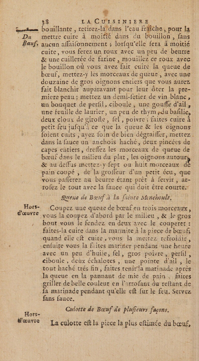 d : 33 LA CULSINIERE | qrimm bouillante , retirez-la*dans l’eau friche, pour la . Du mettre cuire à moitié dans du bouillon, fans Bauf, aucun affaifonnement ; lorfqu’elle fera à moitié cuite, vous ferez un roux avec un peu de beurre &amp; une cuillerée de farine , mouillez ce roux avec le bouillon où vous avez fait cuire la queue de bœuf, mettez-y les morceaux de queue, avec une douzaine de gros oignons entiers que vous aurez fait blanchir auparavant pour leur ôter la pre- miere peau; mettez un demi-fetier de vin blanc, un bouquet de perfil, ciboule , une goufe d'ail, une feuille de laurier, un peu de thym ;du bafilic, deux cloux de girofle, fel, poivre ; faites cuire à petit feu jufqu'à ce que la queue &amp; les oignons #. foient cuits, ayez foin de bien dégraifler, mettez ‘dans la fauce un anchois haché, deux pincées de capés entiers , dreflez les morceaux de queue de bœuf dans le nulieu du plat, les oignons autour, &amp; au deflus mettez-y fept ou huit morceaux dé pain coupé , de la groffeur d’un petit écu, que vous pafierez au beurre étant prètr à fervir, ar- tofez le tour avec la fauce qui doit étre courtex Queue de Bœrf à la fuinte Menehoulr, Hors- Coupez une queue de bœuf en trois morceaux, vous la coupez d'abord par Le milieu , &amp; le gras , bout vous le fendez en deux avec le couperet : faites-la cuire dans la marimite à la piece de bœuf, quand elle eft cuite, vous la mettez refroidir, .enfuite vous la faites mariñer pendant une heure “avec un Fe d'huile, fel, gros poivre, perfl, ciboule , deùx échalotes , une pointe d'ail ; le tout haché trés fin, faites tenirla marinade après Ja queue en la pannant de mie de pain , faires griller de beile couleur en l’arrofant du reftant de -fa marinade pendant qu'elle eft fur le feu. Servez fans fauce. ju Culotte de Bœuf de plufiewrs façons. OTS= Wœuvie La culotte eft la picce la plus efiimée du bœuf,