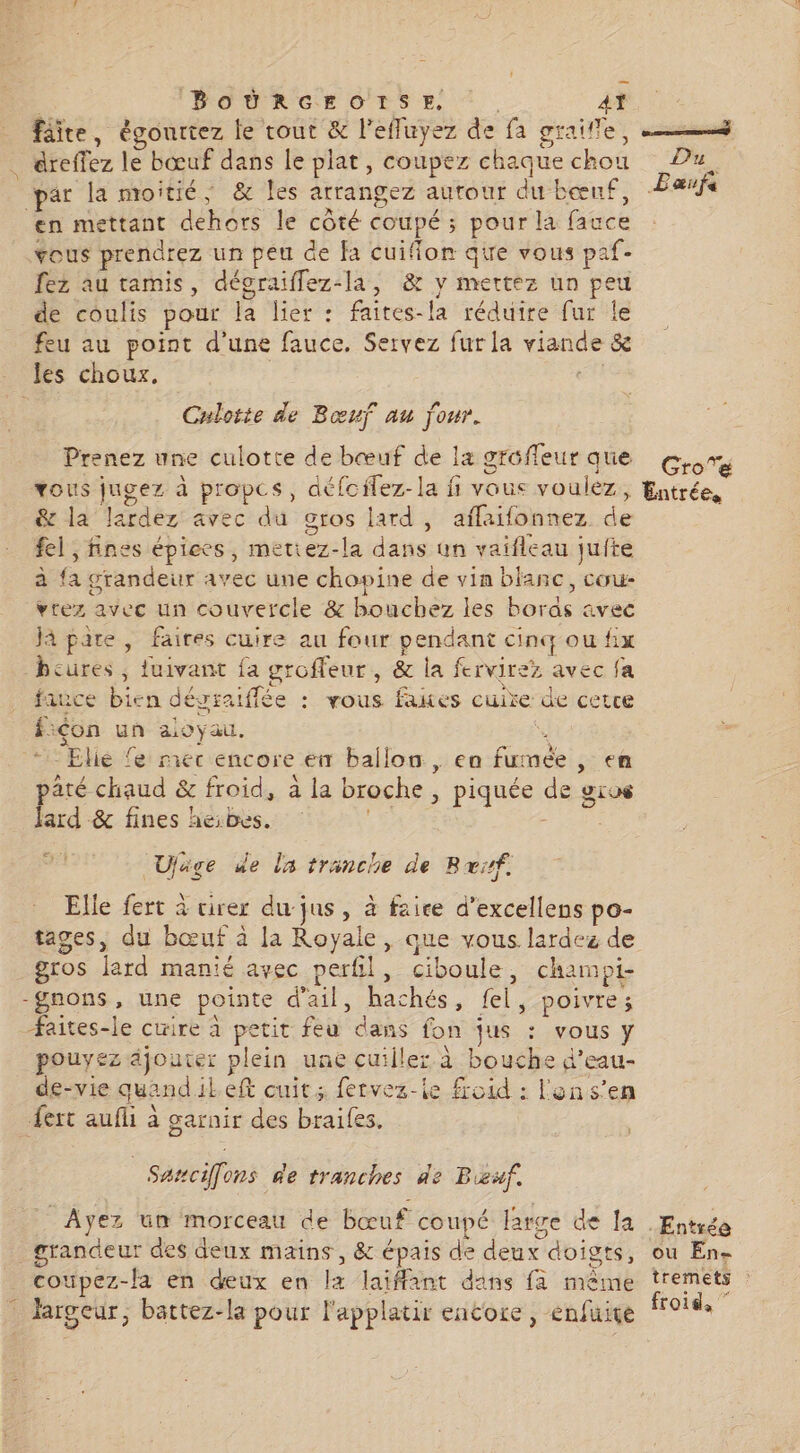 BOÛÜRGEO!ISE. 4t fâite, égonrtez le tout &amp; l'efluyez de fa graille, 23 . éreffez le bœuf dans le plat, coupez chaque chou Du, ar la moitié, &amp; Îles arrangez autour dubœnf, Paænf en mettant dehors le côté COUPÉ 3 ; pour la fauce ous prendrez un peu de fa cuiflon qie vous paf- fe au tamis, décraiflez-la, &amp; y mettez un peu de coulis pour la lier: faites-la réduire fur le feu au point d'une fauce. Servez fur la viande &amp; les choux. Culotte de Bœuf au four. Prenez une culotte de bœuf de la gréffeur que CroTé vous jugez à propcs, défcilez-la fi vous voulez ; Entrée, &amp; la lardez avec du gros lard , aflaifonnez de fel ; fines épices, metiez-la dans. un vaifleau jufte à a grandeur avec une chopine de vin blanc, cou- vrez avec un couvercle &amp; bouchez les bords ivec Jà pare , faires cuire au four pendant cinq ou fix dues, ; fuivant fa groffeur, &amp; la fervirez avec fa fauce bien dé: graiffée : vous fakes cuire de cetce fiçon un aloyau. i “Elie fe mec encore en ballon, ea fu: née , en até chaud &amp; froid, à la broche, PEU de pro ard &amp; fines heibes. y Ujäge de La trinche de 1 Rif. Elle fert à virer du jus, à faice d’excellens po- tages, du bœuf à la Royale, que vous lardez de gros lard manié avec perfil, Tr champi- -gnons, une pointe du: ei ss, fl y poivre; faites-le cuire à petit feu ‘daës fon jus LRO y pouyez jouer plein une cuiller à bouche d’eau- de-vie quand ikeft cuit; fervez-le froid : lens’en fert ae garnir des braifes. 7 cifons de tranches de Bæf. Ayez un morceau de bœuf coupé la arge de la Entrée grandeur des deux mains, &amp; épais de deux doigts, ou En. _ coupez-la en deux en fa laiffant dans fa même tremets : largeur, bättez-la pour l'applatir encore, enfuiçe froids