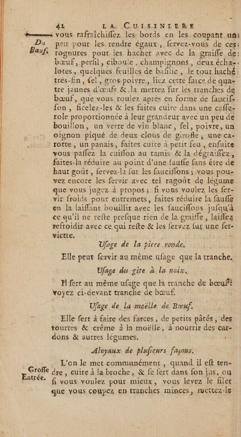 és VOUS rafraichiflez les bords en les coupant uñi .. Du peu pour les, rendre égaux, fervez-vous de ces: Eauf, rognures pour les hacher avec de la graiffle de: bœuf, perfil, ciboule, champignons, deux.échas. lotes, quelques feuilles de baflic, le tour haché: très-fin, (el, gros poivre, liez cette farce de qua tre jaunes d'œufs &amp;.la mettez fur les tranches de bœuf, que vous. roulez apres en forme de faucif, fon , ficelez-les &amp; les faites cuire dans une ceffe-. role proportionnée à leur grandeur avec un peu de bouillon, un verre de vin blanc, fel, poivre, un oignon piqué de deux clous de girofle, une ca- “rotte, un panais, faites cuire à petit feu , enfuite = vous paflez la cuiflon au tamis &amp; la dégraifez, faites-la réduire au point d’une fauffe fans être de haut goût, fervez-la fur les fauciffons ; vous pou- vez encore les fervir avec tel ragoüt de légume. que vous jugez à propos; fi vous voulez les fer- vir froids pour entremets, faites réduire la fauffe en la laiffant bouillir avec les fauciflons jufqu'à ce qu'il ne refte prefque rien de la craiffe , laiflez refroidir avec ce qui refte &amp; les fervez {ur une fer- victte. ; Ufage de la piece ronde, Elle peut fervir au même ufage que la tranche. Ufage du -gire à la noix. H fert au même ufage que la tranche de bœuf? voyez ci-devant tranche de bœuf. Ufage de la maëlle de Bœuf. Elle fert à faire des farces, de petits pâtés, des tourtes &amp; crême à la moëlle, à nourrir des car- : dons &amp; autres légumes. TA Aloyaux de plufienrs fayons. L'on le met communément, quand il eft ten- ar dre, cuire à la broche, &amp; fe fert dans fon jus, ou 7 fi vous voulez pour mieux, vous levez le filer que vous coupez en tranches minces, mettez-le