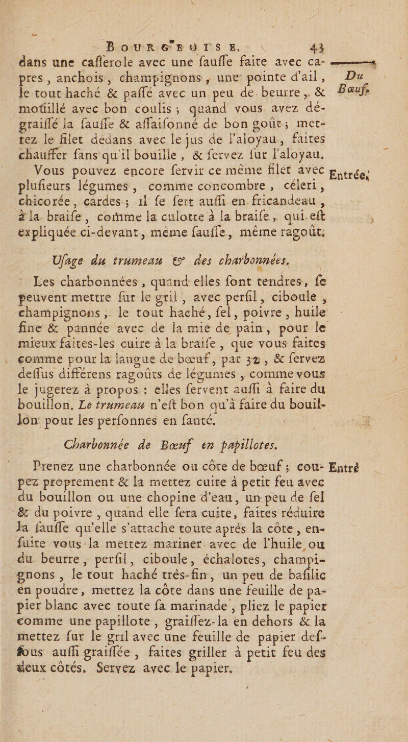 dans une caflerole avec une faufle faite avec ca- #4 pres, anchois, champignons, une pointe d'ail, Du Je tout haché &amp; paflé avec un peu de beurre, &amp; Baœufs motillé avec bon coulis; quand vous avez dé- graiflé la fauffe &amp; affaifonné de bon goût; met- tez le filet dedans avec le jus de l'aloyau, faites chauffer fans qu'il bouille, &amp; fervez fur l'aloyau, Vous pouvez encore fervir ce même filet avec pprces plufieurs légumes, comme concombre, céleri, chicorée, cardes; 1l fe fert aufli en fricandeau, à la braife, come la culotte à la braife, qui.eft À expliquée ci-devant, même fauffe, même ragoût. Ufage du trumean € des charoonnées, Les charbonnées , quand: elles font tendres, fe peuvent mettre fur le gril, avec perfil, ciboule , champignons , le tout haché, fel, poivre , huile fine &amp; pannée avec de la mie de pain, pour le mieux faites-les cuire à la braife, que vous faites comme pour la langue de bœuf, par 32, &amp; fervez deffus différens ragoûts de légumes , comme vous le jugerez à propos : elles fervent aufñfi à faire du bouillon. Le trumean n’eft bon qu'à faire du bouil- Jon: pour les perfonnes en fanté. COR x Charbonnée de Bœuf en papillotes. Prenez une charbonnée ou cote de bœuf ; cou- Entré pez proprement &amp; la mettez cuire à petit feu avec du bouillon ou une chopine d'eau, un peu de fel -&amp; du poivre , quand elle fera cuite, faites réduire Ja fauffe qu’elle s'attache toute aprés la côte, en- fuite vous la mettez mariner. avec de l'huile ou du beurre, perfil, ciboule, échalotes, champi- gnons , le tout haché très-fin, un peu de bafilic en poudre, mettez la côte dans une feuille de pa- pier blanc avec toute fa marinade , pliez le papier comme une papillote, graiflez-la en dehors &amp; la mettez fur le gril avec une feuille de papier def- fous aufh graiflée , faites griller à petic feu des deux côtés, Servez avec le papier.