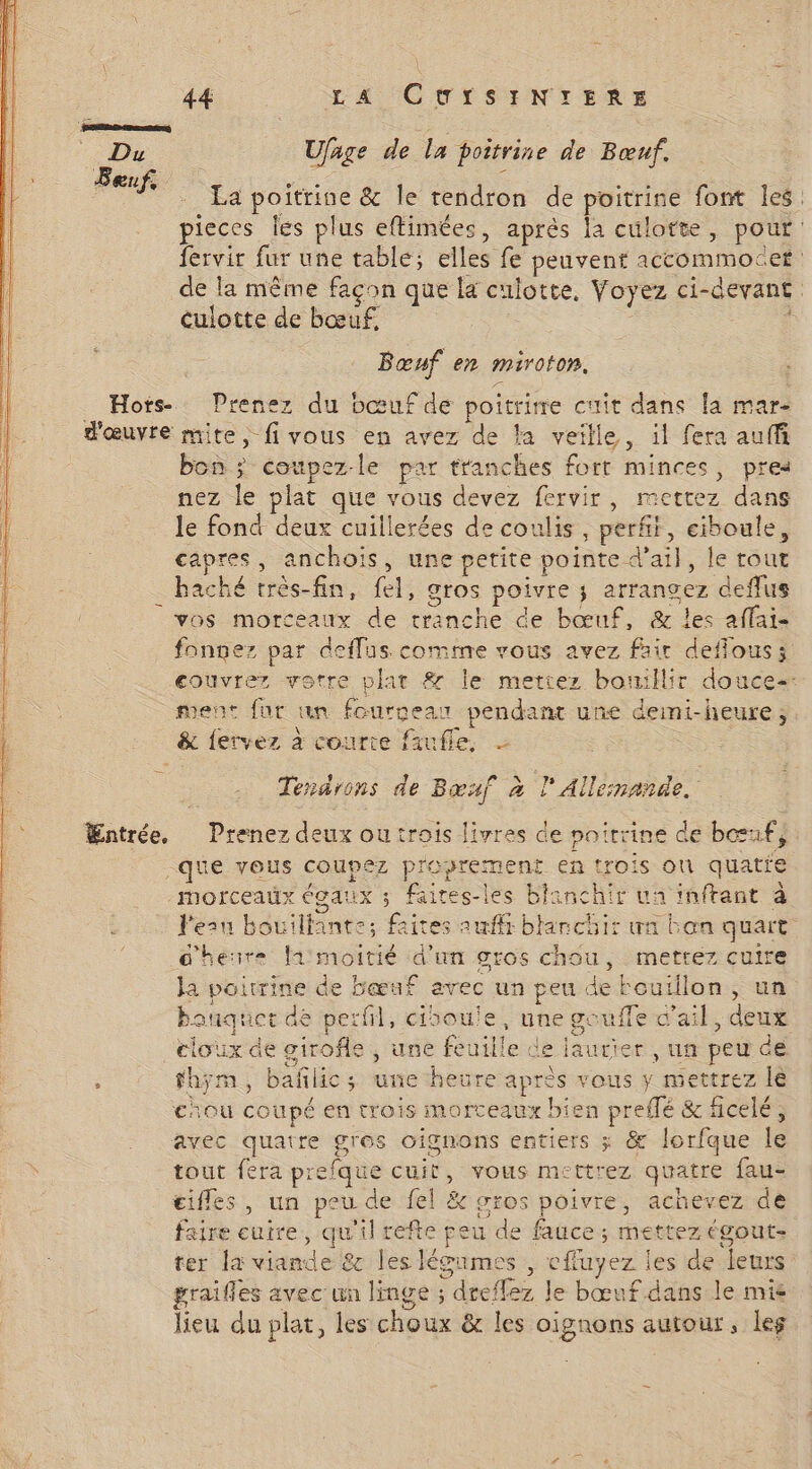 \ À — 44 L A CUfSINTERE Du Ufage de La poitrine de Bœuf. La poitrine &amp; le tendron de poitrine font les: pieces les plus eftimées, après la culotte, pour: fervir fur une table; elles fe peuvent accommocet de la même façon que la culotte, Voyez ci-devant culotte de bœuf. | ee | | Bœnf en miroton, _ Hots- Prenez du bœuf de poitrie cuit dans [a mar- d'œuvre mite, fivous en avez de la veille, il fera auffi bon ; coupez-le par tranches fort minces, pres nez le plat que vous devez fervir, mettez dans le fond deux cuillerées de coulis, perf, eiboule, capres, anchoïs, une petite pointe d'ail, le tout haché très-fin, fel, gros poivre ; arrangez deflus vos morceaux de tranche de bœuf, &amp; les affai- fonnez par deflus comme vous avez fair deffous; couvrez votre plat &amp; le mettez bouillir douce: ment fur un fourgean pendant une deini-heure, _ &amp; fervez à courte faufle, Tendrons de Bœuf à l' Allemande. Œntrée. Prenez deux ou trois livres de poitrine de bœuf, que vous coupez proprement en trois on quatie morceaux égaux ; faires-les blanchir ua inftant à l'eru bouillante; faites auf blanchir wa bon quart d'heure fimoitié d'un gros chou, mettez cuire Ja poitrine de bœuf avec un peu de Fouïllon, un banquet de perfl, cisoule, une goufle v'ail, deux cloux de girofle , une feuille de laurier , un peu ce : fhym, bañlics; une heure après vous y mettrez le chou coupé en trois morceaux bien preffé &amp; ficelé ; avec quatre gros oignons entiers ; &amp; Jorfque le tout fera prefque cuit, vous mettrez quatre fau- ifles, un peu de fel &amp; stos poivre, achevez de faire cuire, qu'il refte peu de fauce ; mettez égout- ter la viande &amp; les léoumes , cffuyez les de leurs graifles avec un linge ; dreffez le bœuf dans le mie lieu du plat, les choux &amp; les oignons autour, leg