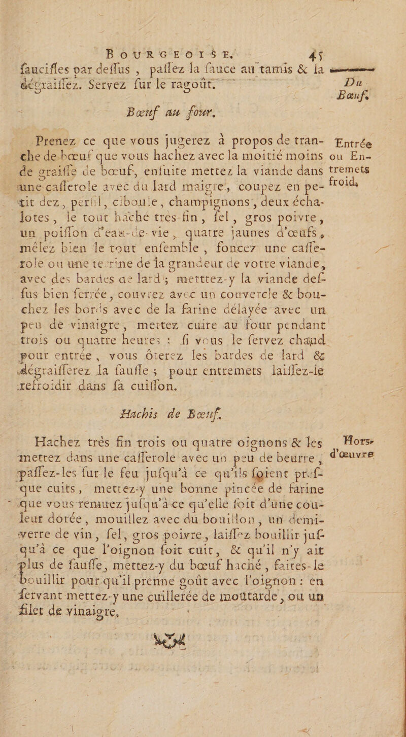 faucifles var deffus , patlez la fauce au tamis & la sms éécraiflez. Servez fur le ragoût. 7 | Du. | Bauf, Bœnf au four. Prenez ce que vous jugerez à propos de tran- Entrée che de-hœuf que vous hachez avec la moitié moins où En- de graifle de bœuf, enfuite mettez la viande dans tremets une caflerole avec du lard maigre, coupez en pe- froi tit dez, perkl, ciboule, champignons’, deux écha- Jotes, le tout haché tres fin, fel, gros poivre, un poiflon d'eas-de- vie, quatre jaunes d'œufs, mêlez bien le tout enfemble, fonce une cafle- role ou une tecrine de Îa grandeur de votre viande, avec des bardes ae lard; metttez-y la viande def- fus bien ferrée, couvrez avec un couvercle & bou- chez les boriis avec de la farine Gélayée avec un peu dé vinaigre, mettez cuire au four pendant trois ou quatre heures : fi vous le fervez chaud pour entrée, vous Oterez les bardes de lard & dégraifferez Ja faufle ; pour entremets laïffez-le refroidir dans fa cuiflon. | Hachis de Bœnf. Hachez très fin trois ou quatre oïfgnons & les Hors- mettez dans une caflerole avec un peu de beurre, d'œuvre paflez-les fur le feu jufqu’à ce qu'ils fgient pref- que cuits, mettez-y une bonne pincée de farine - Que vous remuez jufqu'aàce qu’elle foit d’une cou- leur dorée, mouillez avec du bouillon, un demi- verre de vin, fel, gros poivre, laïffrz bouillir juf qu'à ce que l'oignon foit cuit, & qu'il n'y ait sà qu de faufle, mettez-y du bœuf haché, faites-le “bouillir pour qu'il prenne goût avec l'oignon : en Lervant mettez-y une cuillerée de moutarde, ou un let de vinaigre,