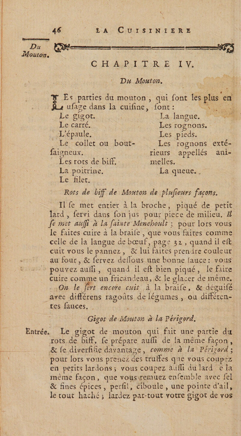mi NE ) GHARI TRE LI © Du Mouton. + ® Es parties du mouton, qui font les plus en ufase dans la cuifine, font: a Le gigot. Ne La langue. : Le carré. Les rognons. L'épaule, Les pieds. _ Le collet ou bout- Les rognons exté- faigneux. rieurs appellés ani- Les rots de biff. melles. La poitrine. La queue... Le filet. Rots de biff de Mouton de plufieurs farons. Il fe met entier à la broche, piqué de petit. lard , fervi dans fon jus pour piece de milieu. Z Je met auffi à la faiste Menchoult ; pour lors vous le faites cuire à la braile , que vous faites comme celle de la langue de Po tes 32, quand il eft cuit vous le pannez, & lui faites prendre couleur au four , & fervez deflous une bonne lauce: vous pouvez auili, quand il eft bien piqué, le faire Cuire comme un fricandeau, & le glacer de même, On le fért encore cuit à la braife, & déguifé tes fauces. | Gigot de Mouton à la Périgord. got de mouton qui fait une partie du rots de biff, fe prépare auf de la même façon, & fe diverfifie davantage, comme à la Périrord; pour lors vous preuez des truffes q'ie vous coupez en petits lardons; vous coupez aüfli du lard e la même facon, que vousremuez enfemble avec fel & fines épices, perfil, ciboule, une pointe d'ail, le tout haché; lardez par-tout votre gigot de vos