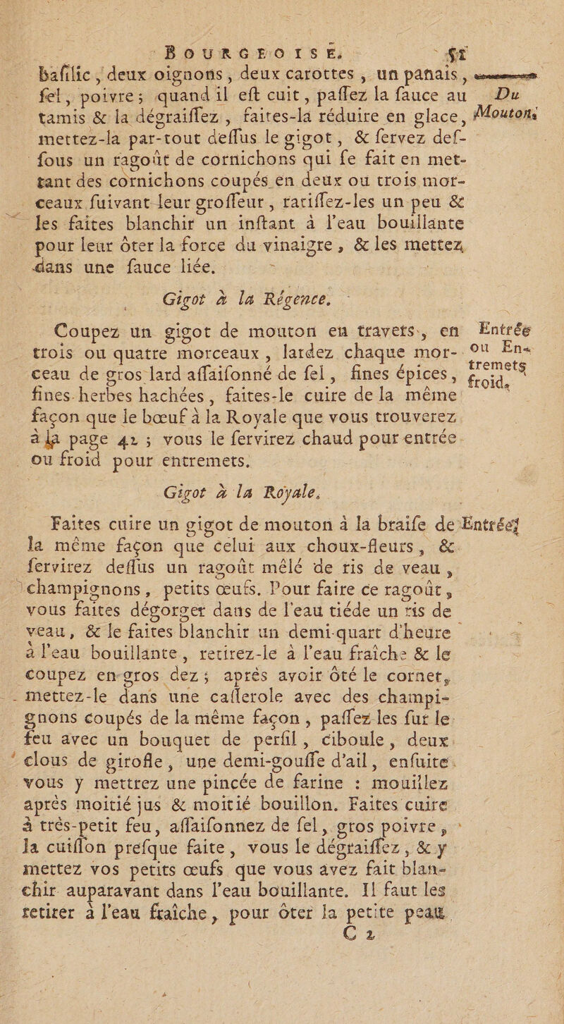 : BOURGEOISE, SE bafilic , deux oignons, deux carottes , un panais, sms fel, poivre; quand il eft cuit, paflez la fauce au Du tamis &amp; la dégraiflez , faites-la réduire en glace, Moutons mettez-la par-tout deflus le gigot, &amp; fervez def- fous un ragoût de cornichons qui fe fait en met- tant des cornichons coupés en deux ou trois mot- . ceaux fuivant leur groffeur, ratiffez-les un peu &amp; es faîtes blanchir un inftant à l’eau bouillante pour leur Ôter la force du vinaigre, &amp; les mettez dans une fauce liée. | Gigot à la Régence. = Coupez un gigot de mouton eu travets, en Entrée trois ou quatre morceaux, lardez chaque mor- En+ ceau de gros lard affaifonné de fei, fines épices, ue fines herbes hachées, faites-le cuire de la même façon que le bœuf à la Royale que vous trouverez à là page 42 ; vous le fervirez chaud pour entrée ou froid pour entremets. R Gigot à la Royale, Faites cuire un gigot de mouton à la braife de Entrée] la même façon que celui aux choux-fleurs, &amp;. fervirez deflus un ragoût mêlé de ris de veau, champignons, petits œufs. Pour faire ce ragoût, vous faites dégorger daus de l'eau tiéde un ris de veau, &amp; le faites blanchir un demi-quart d'heure a l'eau bouillante, rerirez-le à l’eau fraîche &amp; le coupez en-gros dez; après avoir Ôté le cornet, _- mettez-le dans une caflerole avec des champi- . gnons coupés de la même façon, paflez les fut le. feu avec un bouquet de perfil, ciboule, deux. * clous de girofle, une demi-gouffe d'ail, enfuite. vous ÿ mettrez une pincée de farine : mouilez après moitié jus &amp; moitié bouillon. Faites cuire à très-petit feu, affaifonnez de fel, gros poivre, la cuiflon prefque faite, vous le décraiffez, &amp; y mettez vos petits œufs que vous avez fait blan- chir auparavant dans l’eau bouillante. Il faut les tetirer à l'eau fraîche, pour Oter la petite peau C 2 Fr