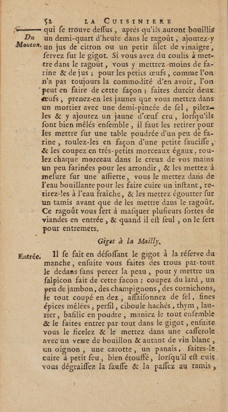 2 $2 LA CUISINIERE mm qui fe trouve deffus, après qu’iis auront bouillis . Du un demi-quart d’heute dans le ragoût , ajoutez-y Mouton. nn jus de citron ou un petit filet de vinaigre, _ fervez fur Le gigot. Si vous avez du coulis à met- tre dans le ragout, vous y mettrez moins de fa- rine &amp; de jus ; pour les petits œufs, comme l’on n'a pas toujours la commodité d’en avoir, l’on ‘peut en faire de cette facon; faites durcir deux œufs, prenez-en les jaunes que vous mettez dans un mortier avec une demi-pincée de fel, pilez= les &amp; y ajoutez un jaune d'œuf cru, lorfqu'ils font bien mêlés enfemble , il faut les retirer pour les mettre fur une table poudrée d'un peu de fa- rine, roulez-les en façon d’une petite faucifle , &amp; les coupez en très-petits morceaux égaux, rou- lez chaque morceau dans le creux de vos mains un peu farinées pour les arrondir, &amp; les mettez à mefure fur une afliette, vous le mettez dans de l'eau bouillante pour les faire cuire un inftant, re- tirez-les à l’eau fraîche, &amp; les mettez égoutter fur … un tamis avant que de les mettre dans le ragoûr. Ce ragoût vous fert à mafquer plufeurs fortes de viandes en entrée , &amp; quand il eft feul , on le fert pour entremets, Gigot à la Mailly, Entrée Il fe faiten défoffant le gigot à la réferve du manche, enfuite vous faites des trous par-tout le dedans fans percer la peau, pour y mettre un falpicon fait de cette facon : coupez du lard , un peu de jambon, des champignons, des cornichons, Je tout coupé en dez, aflaifonnez de fel, fines épices mêlées , perfil, ciboule hachés , thym , lau- rier, bafilic en poudre, maniez le tout enfemble &amp; le faites entrer par tout dans le gigot , enfuite vous le ficelez &amp; le mettez dans une cafferole. avec un vexe de bouillon &amp; autant de vin blanc, un oignon, une carotte, un panais, faites-le. cuire à petit feu, bien étouffé, lorfqu'il eft cuit vous décraiflez la faufle &amp; la pailez au tamis, { e