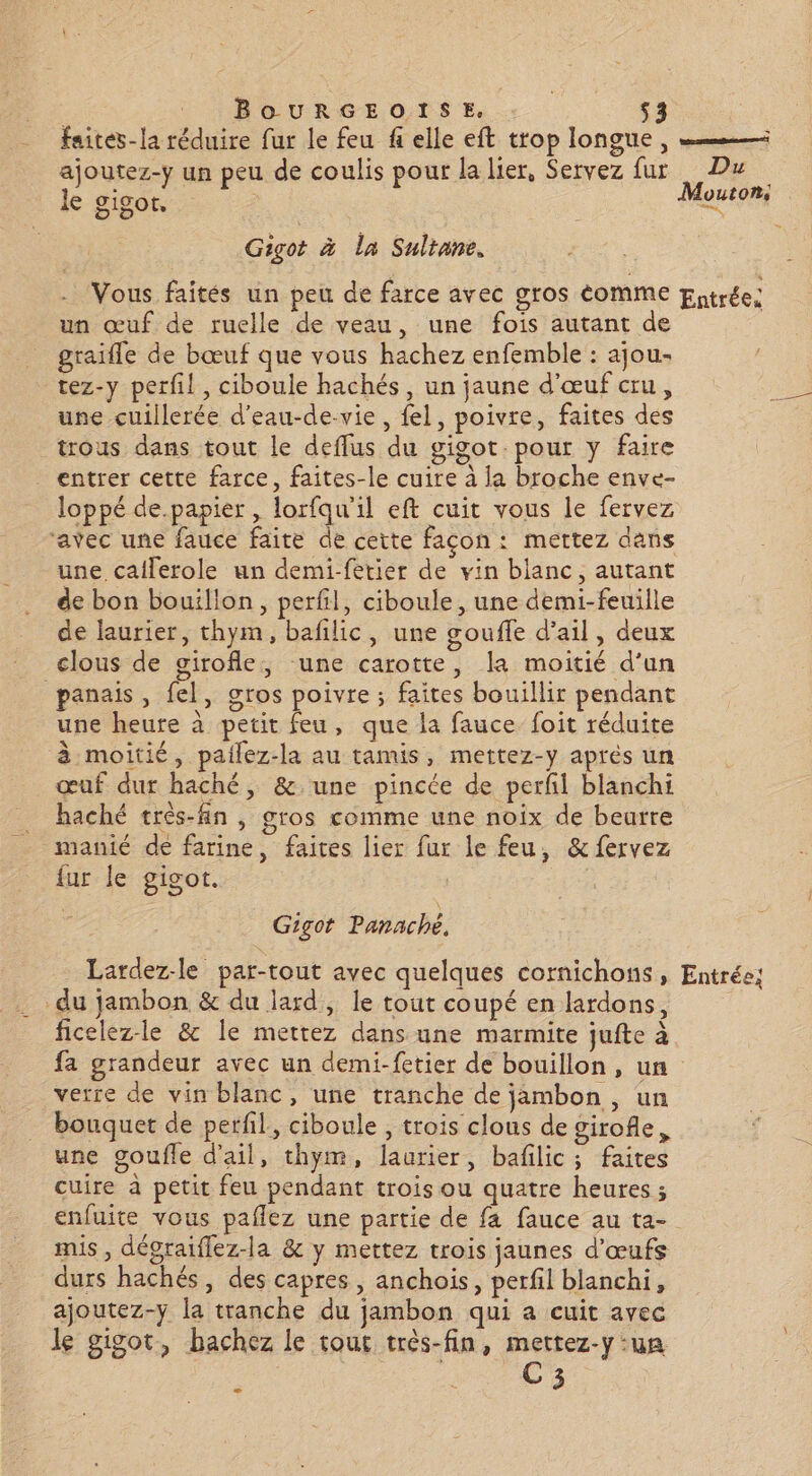 faites-la réduire fur le feu f elle eft trop longue, ajoutez-y un peu de coulis pour la lier, Servez fur Du le gigot. Qu Gigot à la Sultane. Vous faités un peu de farce avec gros éomME Entrée; un œuf de ruelle de veau, une fois autant de graifle de bœuf que vous hachez enfemble : ajou- tez-y perfil , ciboule hachés, un jaune d'œuf cru, une cuillerée d’eau-de-vie, fel, poivre, faites des trous dans tout le deflus du gigot. pour y faire entrer cette farce, faites-le cuire à la broche enve- loppé de.papier , lorfqu'il eft cuit vous le fervez avec une fauce faite de cette façon: mettez dans une caflerole un demi-fetier de vin blanc, autant de bon bouillon, perfil, ciboule, une demi-feuille de laurier, thym, bafilic, une gouffe d'ail, deux clous de girofle, une carotte, la moitié d’un panais, fel, gros poivre; faites bouillir pendant une heure à petit feu, que la fauce foit réduite à moitié, patlez-la au tamis, mettez-y aprés un œuf dur haché, &amp; une pincée de perfl blanchi haché très-fin , gros comme une noix de beurre manié de farine, faites lier fur le feu, &amp; fervez fur le gigot. Gigot Panaché, Lardez-le par-tout avec quelques cornichons, Entrée; du jambon &amp; du lard, le tout coupé en lardons, ficelez-le &amp; le mettez dans une marmite jufte à fa grandeur avec un demi-fetier de bouillon, un verre de vin blanc, une tranche de jambon, un bouquet de perfil., ciboule , trois clous de girofle, une goufle d'ail, thym, laurier, bafilic ; faites cuire à petit feu pendant trois ou quatre heures ; enfuite vous paflez une partie de fa fauce au ta- mis, dégraiflez-la &amp; y mettez trois jaunes d'œufs durs hachés, des capres, anchois, perfil blanchi, ajoutez-y la tranche du jambon qui a cuit avec le gigot, bachez le tout très-fin, mettez-y ‘un C3 C2