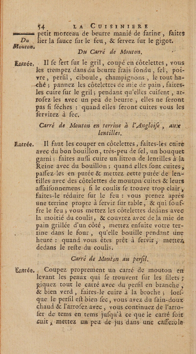 $4 LE CUTSUNIERE Le mms petit morceau de beurre manié de farine, faites Du. lier la fauce fur le feu, &amp; fervez fur le gigot. Mouton, s Du Carré de Mouton, fe Entrée, - Il fe fert fur le gril, coupé en côtelettes, vous : les trempez dans du beurre frais fondu, fel, poi- vre, perfl, ciboule, champignons , le tout ha- ché ; pannez les côteletres de mie de pain, faites. les cuire fur le gril; pendant qu'elles cuifent , ar- rofez les avec un peu de beurre , elles ne feront pas fi féches : quand elles feront cuites vous les fervirez à fec. | ARS x Carré de Mouton en terrine à l’'Angloife , aux lentilles. 1 Entrée. Il faut les couper en côtelettes, faites-les cuire avec du bon bouillon, très-peu de fel, un bouquet garni: faites aufli cuire un litron de lentilles àtla Reine avec du bouillon; quand elles font cuites, païñlez-lés en purée &amp; mettez cette purée de len- tilles avec des côtelettes de moutpn cuites &amp; leurs affaifonnemens ; fi le coulis fe trouve trop clair, faites-le réduire fur le feu : vous prenez après une terrine propre à fervir fur table, &amp; qui fouf. fre le feu ; vous mettez les côtelettes dedans avec __ la moitié du coulis, &amp; couvrez avec de la mie de pain grillée d'un côté , mettez enfuite votre ter- - xine dans le four, qu'elle bouille pendant une heure : quand vous êtes prêt à fervir, mettez dedans le refte du coulis. Carré de Mouton au perfil. Entrée, . Coupez proprement uñh carré de mouton en levant les peaux qui fe trouvent fur les filets ; piquez tout le carré avec du perfil en branche, &amp; bien verd , faites-le cuire à la broche ; Aor£ que le perfil eft bien fec, vous avez du fain-doux chaud &amp; l'arrofez avec, vous continuez de J'arro- ler de tems en tems jufqu'à ce que le carré foie suit ; mettez un peu de jus dans une cafferole. Ta