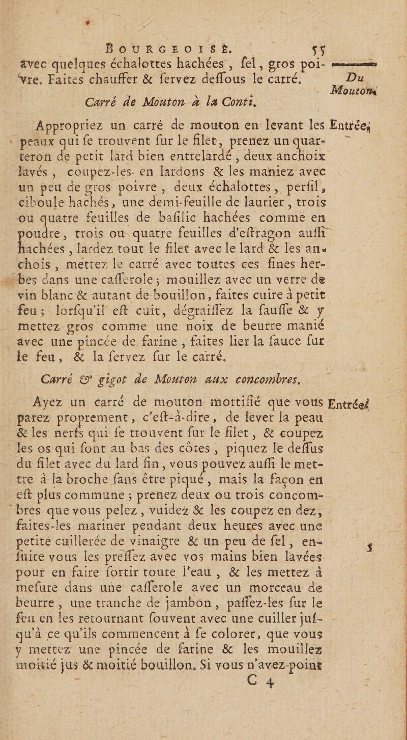 BourRGzOotSÉ, : s; avec quelques échalottes hachées , fel, gros poi- — Yre. Faites chauffer &amp; fervez deffous le carré. Du Moutoms Carré de Mouton à la Conti. Appropriez un carré de mouton en levant les Entrée, 1 peaux qui fe trouvent fur le filet, prenezunquar- 7 teron de petit lard bien entrelardé, deux anchoix Javés, coupez-les. en fardons &amp; les maniez avec un peu de gros poivre, deux échalottes, perfil, ciboule hachés, une demi-feuille de laurier, trois ne ou quatre feuilles de bafilic hachées comme en | poudre, trois ou quatre feuilles d’eftragon auffi hachées , lardez tout le filet avec le lard &amp; les ans chois, mettez le carré avec toùtes ces fines her- …bes dans une cafferole; mouillez avec un verre de vin blanc &amp; autant de bouillon, faites cuire à petit feu; lorfqu'il eft cuit, décraiflez la faufle &amp; y mettez gros comme une noix de beurre manié avec une pincée de farine , faites lier la fauce fur le feu, &amp; la fervez fur le carré. Carré © gigot de Mouton aux concombres. Ayez un carré de mouton mottiflé que vous Entréeë parez proprement, c’eft-a-dire, de lever la peau _ &amp;les nerfs qui fe trouvent fur le filer, &amp; coupez les os qui font au bas des côtes, piquez le deflus | a - du filet avec du lard fin, vous pouvez auffi le met- tre à la broche fans être piqué, mais la façon en ft plus commune ; prenez deux ou trois concom- : bres que vous pelez, vuidez &amp; les coupez en dez, faites-les mariner pendant deux heures avec une petite cuillerée de vinaigre &amp; un peu de fel, en fuite vous les preflez avec vos mains bien lavées | pour en faire fortir toute l’eau , &amp; les mettez à | mefure dans une caflerole avec un morceau de 5: beurre, une tranche de jambon, paflez-les fur le feu en les retournant fouvent avec une cuiller juf- - qu'à ce qu'ils commencent à fe colorer, que vous y mettez une pincée de farine &amp; les mouillez moitié jus &amp; moitié bouillon, Si vous : avez-point | 4