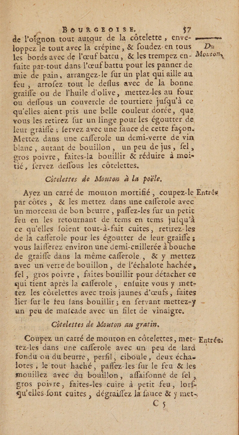ee + BOURGEOISE. $7 de l'ofgnon tout autour de la côtelette, enve- loppez le tout avec la crépine, &amp; foudez-en tous Dx les bords avec de l'œuf battu, &amp; les trempez en- Morron, faite par-tout dans l'œuf battu pour les panner des +: mie de pain, arrangez-le fur un plat qui aille au feu, arrofez tout le deflus avec de la bonne graifle ou de l'huile d'olive, mettez-les au four _ ou deffous un couvercle de tourtiere jufqu’à ce qu'elles aient pris une belle couleur dorée, que vous les retirez fur un linge pour les égoutter de leur graifle ; fervez avec une fauce de cette façon. Mettez dans une cafferole un demi-verre de via blanc, autant de bouillon, un peu de jus, fel, gros poivre, faites-la bouillir &amp; réduire à moi- tic, fervez deffous les côtelettes. Cotelettes de Mouton à la poële. Ayez un carré de mouton mortifié, coupez-le Entré« par côtes, &amp; les mettez dans une caflerole avec un morceau de bon beurre, paflez-les fur un petit feu en les retournant de tems en tems jufqu’à ce qu'elles foient tout-3-fait cuites, retirez-les de la caflerole pour les égoutter de leur graïfles vous laiflerez environ une demi-cuillerée à bouche de graifle dans la même caflerole,, &amp; y mettez avec un verre de bouillon, de l’échalote hachée, fel, gros poivre, faites bouillir pour détacher ce qui tient après la cafferdle , enfuite vous y met- tez les côtelettes avec trois jaunes d'œufs, faites lier fur le feu fans bouillir ; en fervant mettez-y - un peu de mufcade avec un filet de vinaigre, Côtelettes de Mouton an gratin. ; Coupez un carré de mouton en côtelettes, met- Entrée: tez-les dans une cafferole avec un peu de lard fondu ou du beurre, perfil, ciboule, deux échae lotes , le tout haché, pañlez-les fur le feu &amp; les mouillez avec du bouillon, affaifonné de fel, gros poivre, faites-les cuire à petit feu, lorf- qu'elles-font cuites, dégraifez la fauce &amp; y met- Rae