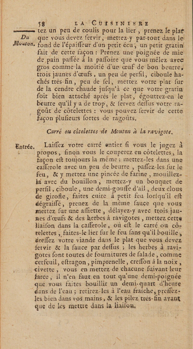 5% LA TCRTSYNENRE mms eZ un peu de coulis pour la lier, prenez [e plat Du que vous devez fervir, mettez-y par-tout dans le Houton, fond de l’épailfeur d'un petit écu, un petit gratin fait de certe façon : Prenez une poignée de mie de pain paflée à la pafloire que vous mêlez ayec gros comme la moitié d'un œuf de bon beurre, trois jaunes d'œufs, un peu de perfl, ciboule ha- chés très-fin, peu de fel, mettez votre plat fur de la cendre chaude jufqu'à ce que votre gratin foit bien attaché après le plat, égouttez-en le beurre qu'il y a de trop, &amp; fervez deflus votre ra- goût de cotelettes : vous pouvez fervir de cette Façon plufieurs fortes de ragoûts. Carré on côtelettes de Monton à la ravigote. Entrée, Laiïflez votre carré entier fi vous le jugez à propos, finon vous Île couperez en côtelettes, la façon eft toujours la même; mettez-les dans une caffsrole avec un peu de beurre , paffez-les fur le feu, &amp; y mettez une pincée de farine , mouillez- ja avec du bouillon, mettez-y un bouquet de perfil, ciboule, une demi-goufle d'ail , deux clous de girofle, faites cuire à petit feu lorfqu'il eft en dégraiffé , prenez de la même fauce que vous mettez, fur une affiette , délayez-y avec trois. jau- nes d'œufs &amp; des herbes à ravigotes , mettez cette laifon dans la caflerole, où eft le carré où cô- telettes , faites-le lier fur le feu fans qu’il bouille, dreffez votre viande dans le plat que vous devez fetvir &amp; la fauce par deflus ; les herbés à ravi- gotes font toutes de fournitures de falade, comme cerfeuil, eftragon , pimprenelle, creffon à la noix, | : civette, vous en mettez de chacune fuivant leur He farce, il n’en faut en tout qu'une demi-poignée | que vous faites bouillir un demi-quart d'heure dans de l'eau ; retirez-les à l’eau fraiche, preffez- les bien dans vos mains, &amp; les pilez crès-fin avant que de Les mettre dans la lialon, ?