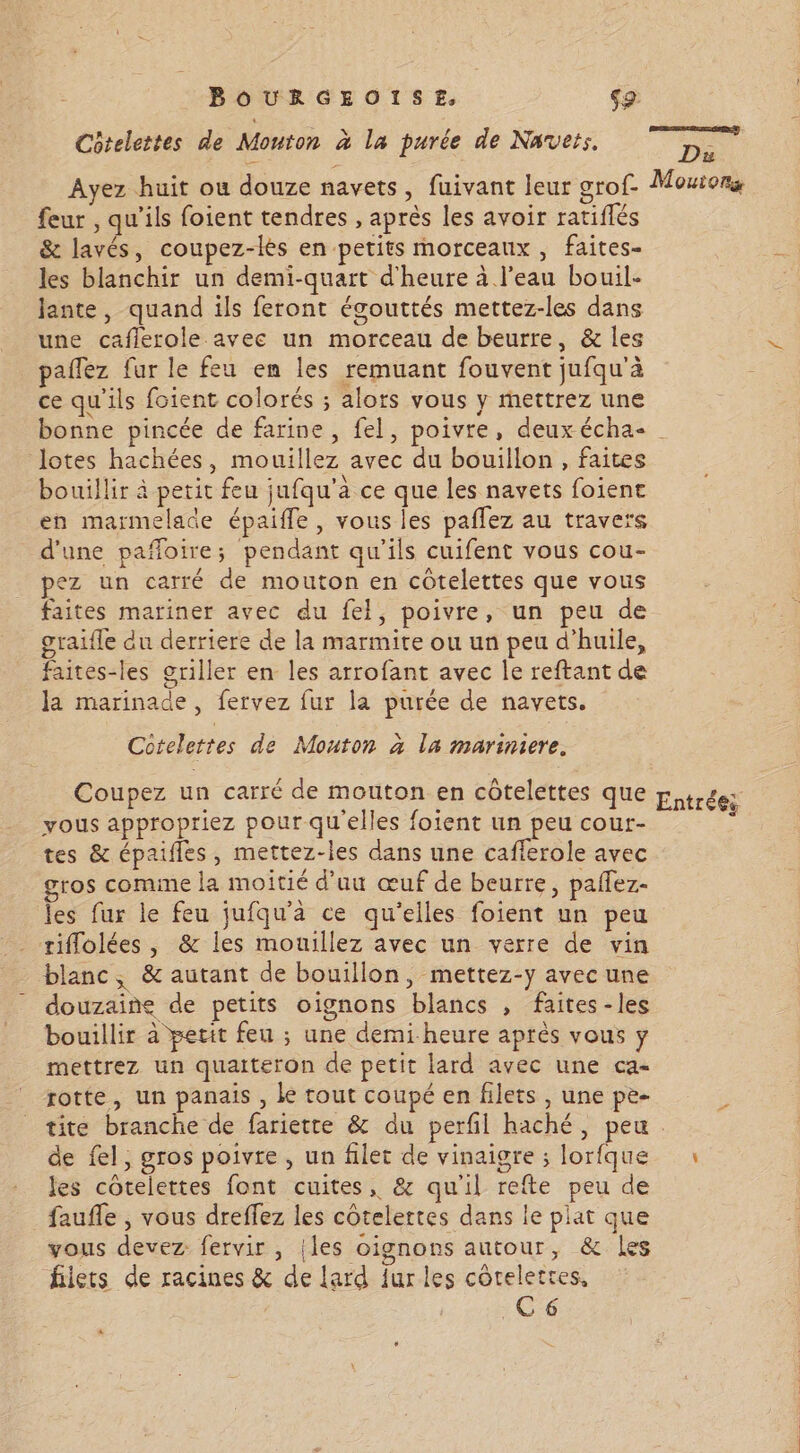 Côtelettes de Mouton à la purée de Navets. om Ayez huit ou douze navets, fuivant leur grof- Moutors feur , qu’ils foient tendres , après les avoir ratiflés &amp; lavés, coupez-lés en petits morceaux, faites- les blanchir un demi-quart d'heure à l'eau bouil- Jante, quand ils feront égouttés mettez-les dans une caflerole avec un morceau de beurre, &amp; les paflez fur le feu en les remuant fouvent jufqu'à ce qu'ils foient colorés ; alors vous y mettrez une bonne pincée de farine, fel, poivre, deux écha- | lotes hachées, mouillez avec du bouillon , faites bouillir à petit feu jufqu’à ce que les navets foienc en marmelade épaifle, vous les paflez au travers d'une pañloire; pendant qu'ils cuifent vous cou- pez un carré de mouton en côtelettes que vous faites mariner avec du fel, poivre, un peu de gratfle du derriere de la marmite ou un peu d'huile, faites-les griller en les arrofant avec le reftant de la marinade, fervez fur la purée de navets. Cctelettes de Mouton à la mariniere. Coupez un carré de mouton en côtelettes que p, 46e; vous appropriez pour qu'elles foient un peu cour- È tes &amp; épailes, mettez-les dans une caflerole avec gros comme la moitié d’uu œuf de beurre, paflez- les fur le feu jufqu'à ce qu’elles foient un peu riflolées, &amp; les mouillez avec un verre de vin blanc, &amp; autant de bouillon, mettez-y avec une douzaine de petits oignons blancs , faites -les bouillir à pecit feu ; une demi-heure après vous y mettrez un quatteron de petit lard avec une ca rotte, un panais , Le tout coupé en filets, une pe- tite branche de fariette &amp; du perfil haché, peu. de fel, gros poivre , un filet de vinaigre ; lorfque 1 les cotelettes font cuites, &amp; qu'il refte peu de faufle , vous dreffez les côtelertes dans le plat que vous devez fervir , |les oignons autour, &amp; Les filets de racines &amp; de lard fur les côtelettes, C6