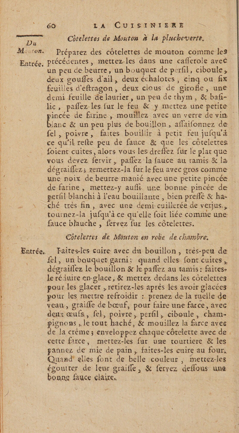 ÿ Du \ Côtelettes de Mouton à la plucheverte. Préparez des coteletres de mouton comme les précédentes , mettez-les dans une cafferole avec un peu de beurre, un bouquet de perfil, ciboule, deux goufles d'ail, deux échalotes, cinq ou fix feuilles d'eftragon, deux clous de girofle, une demi feuille de laurier, un peu de thym, &amp; baf- lic, pañlez les fur le feu &amp; y mettez une petite pincée de farine, mouïllez avec un verre de vin fel , poivre, faites bouillir à petit feu jufqu'ä ce qu'il refte peu de fauce &amp; que les côtelertes foient cuites, alors vous les dreffez fur le plat que vous devez fervir, paflez la fauce au tamis &amp; la dégraiffez; remettez-la fur le feu avec gros comme une noix de beurre manié avec une petite pincée de farine , mettez-y aufli ure bonne pincée de gerfl blanchi à l'eau bouillante , bien preflé &amp; ha- ché très fin , avec une demi-cuillerée de verjus,, tournez-la jufqu’à ce qu'elle foit liée comme une fauce bfauche , fervez fur les côtelettes. Cotelertes de Mouton en robe de chambre, fel, un bouquet garni; quand elles font cuites, dégraïilez le bouillon &amp;r le paflez au tamis : faites. le réduire en-glace, &amp; mettez dedans les côtelettes pour les mettre refroidir : prenez de la ruelle de veau, graifle de bœuf, pour faire une farce, avec deux œufs, fek, poivre, perfil, ciboule, cham- pignons , le tout haché, &amp; mouillez la farce avec de la crême ; enveloppez chaque côtelette avec de cette farce, mettez-les fur ume tourtiere &amp; les pañnez de mie de pain, faites-les cuire au four, Quand” elles font de belle couleur , mettez-les égoutter de leur graïffe, &amp; fervez deffous une bonne fauce claire.