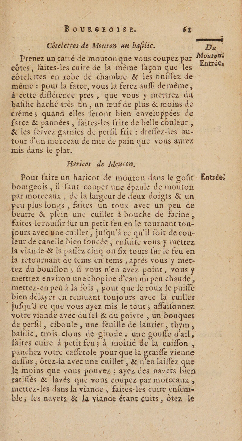 Côtelertes de Mouton nu balilic. et Prenez un carré de moutonque vous coupez par Mess côtes, faites-les cuire de la même façon que les Sr éotelettes en robe de chambre &amp; les finiflez de même : pour la farce, vous la ferez aufli de même, à cette différence près, que vous y mettrez du baflic haché três-fn , un œuf de plus &amp; moins de crème; quand elles feront bien enveloppées de * farce &amp; pannées , faites-les frire de belle couleur , _ &amp; les fervez garnies de perfil frit : dreflez-les au- tour d'un morceau de mie de pain que vous aurez mis dans le plat. Haricot de Mouton. Pour faire un haricot de mouton dans le goût Entrées bourgeois , 1l faut couper une épaule de mouton par morceaux , de la largeur de deux doigts &amp; un peu plus longs , faites un roux avec un peu de beurre &amp; plein une cuiller à bouche de farine, faites-lerouilir fur un petit feu en le tournant tou- pes avecwne cuiller, jufqu'ä ce qu'il foit de cou- eur de canelle bien foncée ; enfuite vous y mettez la viande &amp; la pañlez cinq ou fix tours fur le feu en la retournant de tems en tems , après vous ÿ met- tez du bouiflon ; fi vous n’en avez point, vous y mettrez environ une chopine d’eau un peu chaude, mettez-en peu à la fois , pour que le roux fe puifle bien délayer en remuant toujours avec la cuiller _ jufqu’à ce que vous ayez mis le tout ; affaifonnez votre viande avec du fei &amp; du poivre , un bouquet de perfil, ciboule , une feuille de laurier, thym, bañilic, trois clous de girofle, une gouffe d'ail, faites cuire à petit feu; à moitié de la cuiflon, panchez votre cafferole pour que la graiffe vienne deflus ; ôtez-la avec une cuiller , &amp; n’en laiffez que le moins que vous pouvez ; ayez des navets bien ratiflés &amp; lavés que vous coupez par morceaux, mettez-les dans [a viande , faires-les cuire enfem- ble; les navets &amp; la viande étant cuits, ôtez le
