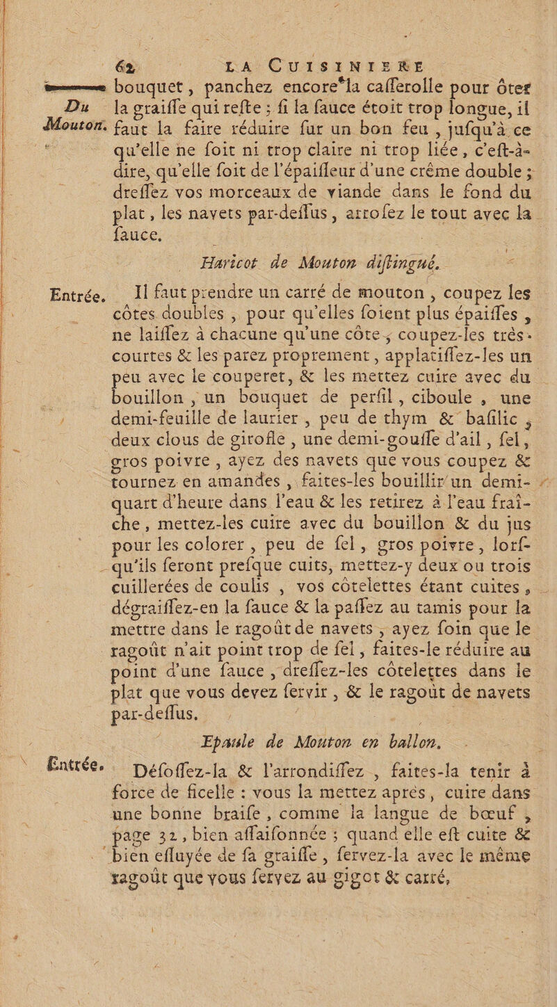 Du la graiffe qui refte ; fi a fauce étoit trop longue, il qu’elle ne foit ni trop claire ni trop liée, c’eft-à- dire, qu’elle foit de l'épaifleur d’une crême double ; dreffez vos morceaux de viande dans le fond du pe , les navets par-deflus , arrofez le tout avec la auce, Haricot de Mouton diflingné. - côtes doubles , pour qu'elles foient plus épaiffes , ne laiffez à chacune qu'une côte ; coupez-les très: courtes &amp; les parez proprement, applatiflez-les un peu avec le couperer, &amp; les mettez cuire avec du bouillon , un bouquet de perfil, ciboule , une demi-feuille de laurier , peu de thym &amp; bafilic , deux clous de girofle , une demi-gouile d'ail, fel, gros poivre , ayez des navets que vous coupez &amp; tournez en amandes , faites-les bouillir un demi- quart d'heure dans l'eau &amp; les retirez à l’eau frai- che, mettez-les cuire avec du bouillon &amp; du jus pour les colorer, peu de fel, gros poivre, lorf- cuillerées de coulis , vos côtelettes étant cuites, - dégraiffez-en la fauce &amp; la paflez au tamis pour la mettre dans le ragoût de navets , ayez foin que le ragoût n'ait point trop de fel, faites-le réduire au point d’une fauce , dreffez-les côteletres dans le plat que vous devez fervir , &amp; le ragout de navets par-deflus. | Epaule de Mouton en ballon. force de ficelle : vous la mettez aprés, cuire dans une bonne braife , comme la langue de bœuf , page 32, bien affaifonnée ; quand elle eft cuite &amp; “bien efluyée de fa graifle , fervez-la avec le même ragoüt que vous fervez au gigot &amp; carré,