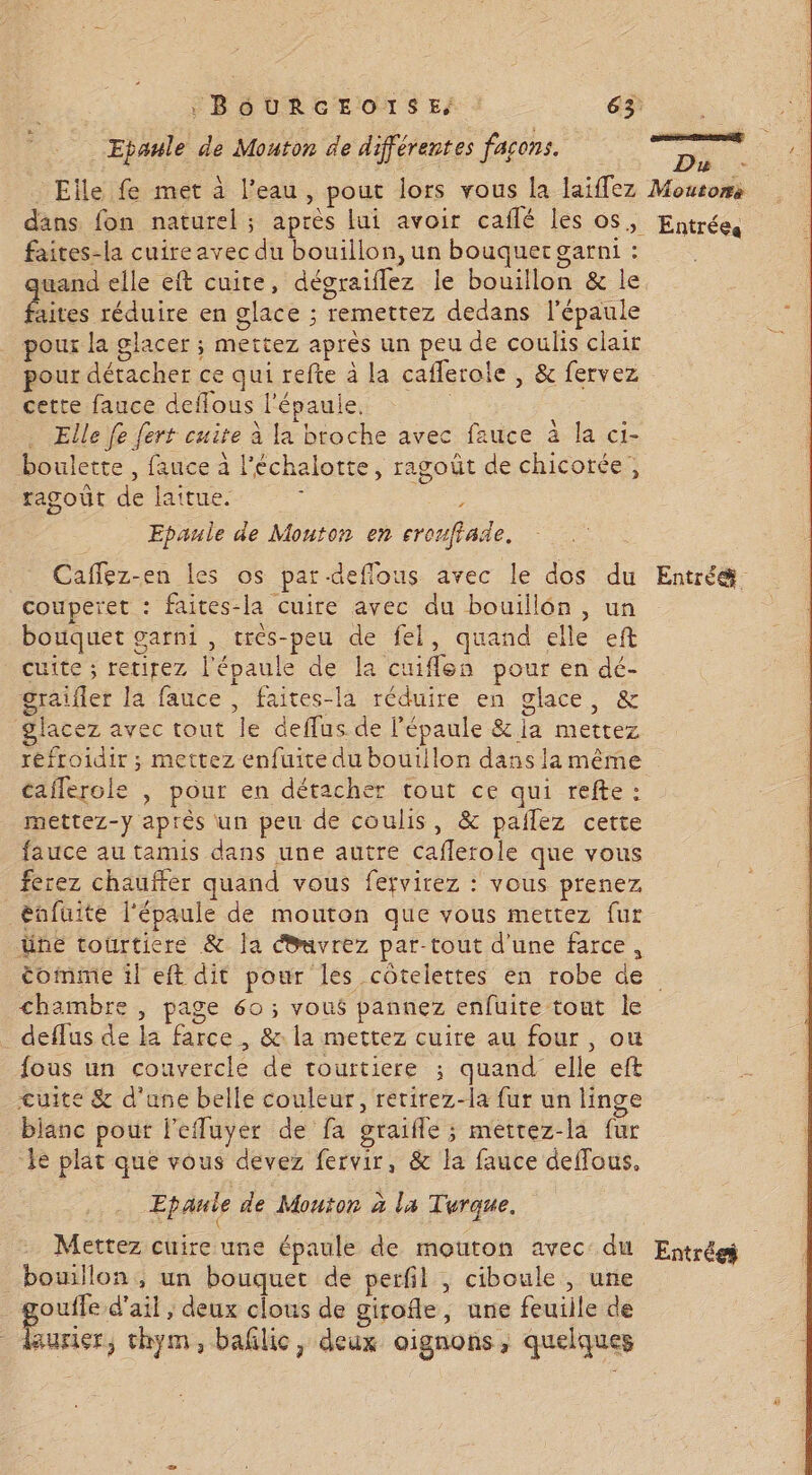 Epaule de Mouton de différentes façons. faites-la cuire avec du bouillon, un bouquet garni : uand elle eft cuite, dégraiflez le bouillon &amp; le aites réduire en glace ; remettez dedans l'épaule pour la glacer ; mettez après un peu de coulis clair pour détacher ce qui refte à la cafleroie , &amp; fervez cette fauce deffous l'épaule. | Elle fe fert cuite à la broche avec fauce à la ci- boulette , fauce à l'échalotte, ragoût de chicotée, ragoût de lattue. ; Epaule de Monton en eroufiade. Caflez-en les os par-deflous avec le dos du couperet : faites-la cuire avec du bouillon, un botiquet garni , très-peu de fel, quand elle eft cuite ; retirez l'épaule de la cuiflen pour en dé- graifler la fauce , faites-la réduire en glace, &amp; glacez avec tout le deffus de l'épaule &amp; ia mettez réfroidir ; mettez enfuite du boutilon dans la même caflerole , pour en détacher tout ce qui refte : mettez-y après un peu de coulis, &amp; pailez cette fauce au tamis dans une autre caflerole que vous ferez chauffer quand vous fervirez : vous prenez énfuite l'épaule de mouton que vous mettez fur üne tourticre &amp; la Ouvrez par-tout d'une farce, Entrées Entré. chambre , page 60 ; vous pannez enfüuite tout le deflus de la farce , &amp;: la mettez cuire au four , ou fous un couvercle de tourtiere ; quand elle eft cuite &amp; d'une belle couleur, rerirez-la fur un linge bianc pour l'efluyer de fa graifle ; metrez-la fur le plat que vous devez fervir, &amp; la fauce deffous, Epanle de Mouton à la Turque. Mettez cuire une épaule de mouton avec: du bouillon, un bouquet de perfil , ciboule , une ouffe d'ail ; deux clous de girofle, une feuille de aurir, thym, bañlic, deux oignons, quelques Entrée