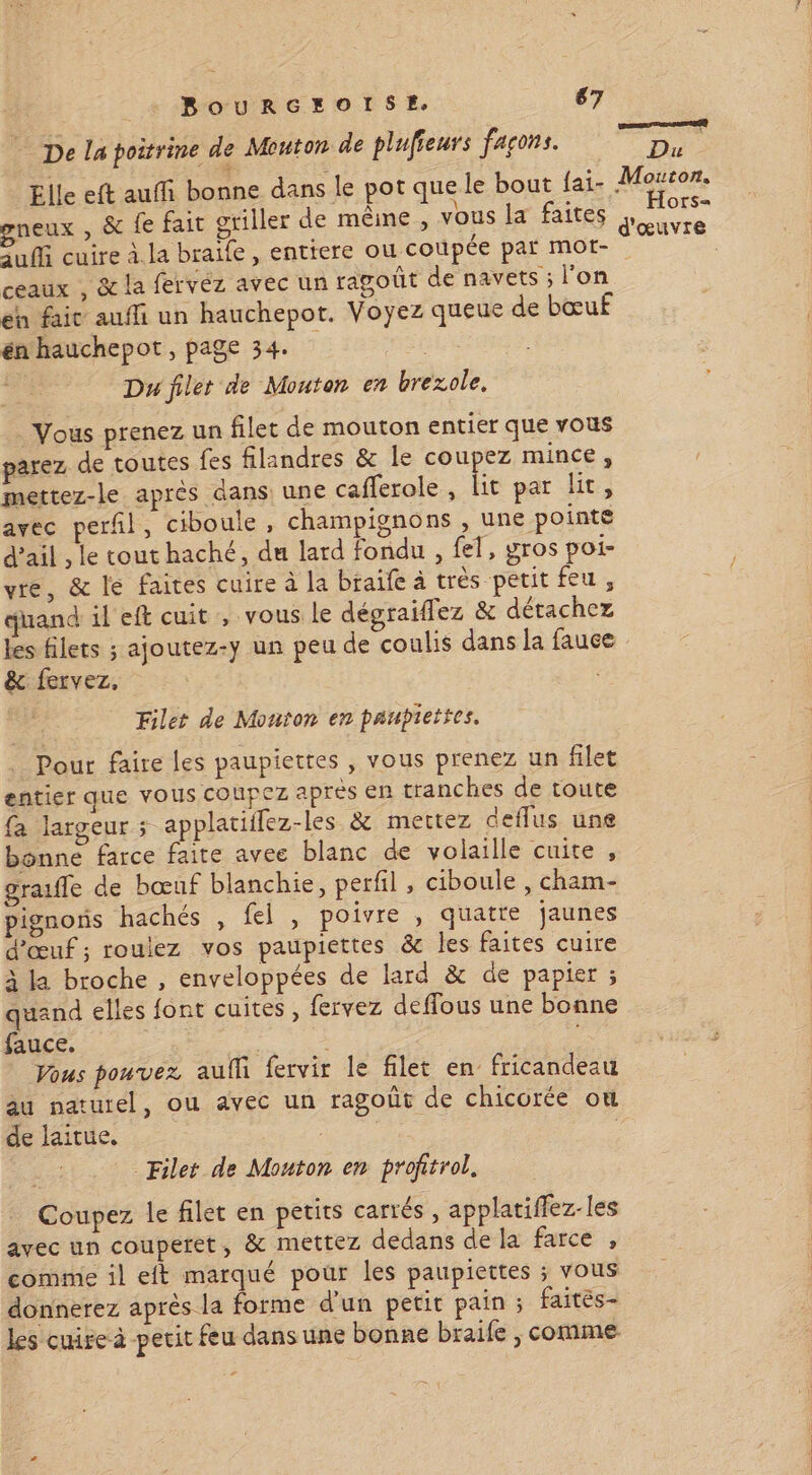 à : e . ? essences De la poitrine de Mouton de plufieurs façons. Du Elle eft auffi bonne dans le pot que le bout {ai- Meter gneux , & fe fait griller de mêine, vous la faites de Puf cuire à. la braile , entiere ou coupée par mot- ceaux , & la fervéz avec un ragouût de navets ; l'on eh faic auffi un hauchepot. Voyez queue de bœuf énhauchepot, page 34. Du filet de Mouton en brexole, Vous prenez un filet de mouton entier que vous parez de toutes fes filandres & le coupez mince , mettez-le après dans une caflerole, lit par lit, avec perñl, ciboule, champignons , une pointe d’ail , le tout haché, du lard fondu, fel, gros poi- vre, & le faites cuire à la braife à très petit feu , quand il eft cuit , vous le dégraiflez & détachez les filets ; ajoutez-y un peu de coulis dans la fauce & fervez, | Filet de Monton en paupiettes. Pour faire les paupiettes , vous prenez un filet entier que vous coupez après en tranches de toute fa largeur ; applatiflez-les & mettez deflus une bonne farce faite avee blanc de volaille cuite , graufle de bœuf blanchie, perfil , ciboule , cham- pignons hachés , fel , poivre , quatre jaunes d'œuf ; roulez vos paupiettes & les faites cuire à la broche , enveloppées de lard & de papier ; quand elles font cuites , fervez deffous une bonne fauce. “ | ou Vous pouvez aulli fervir le filet en fricandeau au naturel, ou avec un ragoût de chicorée où de laitue. | Filet de Mouton en profitrol. Coupez le filet en petits carrés, applatiffez-les avec un couperet, & mettez dedans de la farce , comme il et marqué pour les paupiettes ; vous donnerez après la forme d'un petit pain ; faités- les cuire à pecit feu dans une bonne braife , comme