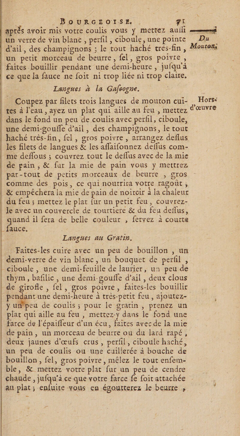 Ù | | | | PET EE TA BOURGEOISE. . 71 an verre de vin blanc , perfil , ciboule, une pointe x Du un petit morceau de beurre, fel, gros poivre, Langues à la Gafcogne. Coupez par filets trois langues de mouton cui- tes à l’eau , ayez un plat qui aille au feu , mettez dans le fond un peu de coulis avec perl, ciboule, D gues &amp; les aflaifounez deffus com- PS DR EE AD ET LR a PE ESA RTS Re PRIE ALT mn mn PPT PTT VÇENEN ARE P Enr nr A comme des pois, ce qui noutrira votre ragoût, &amp; empêchera la mie de pain de noireir à la chaleur Je avec un couvercle de tourtiere &amp; du feu deflus, . \ quand il fera de belle couleur , fervez à courte Langues au Gratin. Faites-les cuire avec un peu de bouillon , un demi-verre de via blanc, un bouquet de perfil , thym, bafilic , une demi-gouffe d’ail , deux clous de girofle , fel, gros poivre, faites-les bouillir Prog: une demi-heure à très-petit feu, ajoutez- y unpeu de coulis ; pour le gratin , prenez un plat qui aille au feu , mettez-y dans le fond une farce de l'épaiffeur d’un écu, faites avec de la mie de pain, un morceau de beurre ou du lard rapé, deux jaunes d'œufs crus, perfil, ciboule haché, bouillon , fel, gros poivre, mêlez le tout enfem- ble, &amp; mettez votre plat fur un peu de cendre chaude , jufqu’à ce que votre farce fe foit attachée … Hors: ?