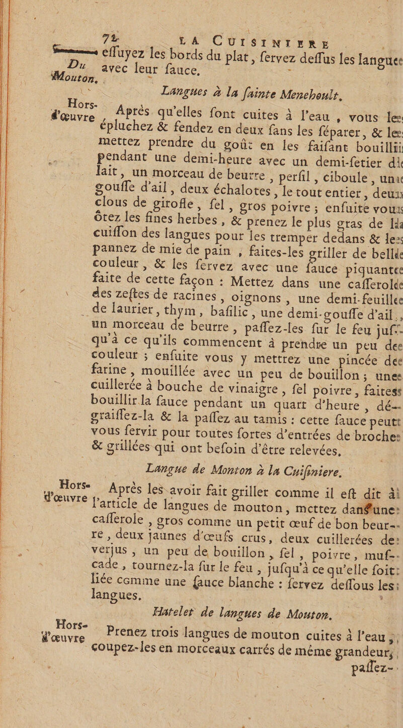 #WMouton, £ ë Le Langues à la fainte Menehouit. io Après qu'elles font cuites à l’eau , vous le: épluchez &amp; fendez en deux fans les féparer, &amp; lee mettez prendre du goût en les faifant bouillii pendant une demi-heure avec un demi-fetier di lait, un morceau de beurre , perfil , ciboule , unu goufle d’ail, deux échalotes , letoutentier, deux clous de girofle, fel, gros poivre ; enfuite voux Ôtez les fines herbes, &amp; prenez le plus gras de Id: cuiflon des langues pour jes tremper dedans &amp; lex pannez de mie de pain , faites-les gtiller de bellde couleur , &amp; les fervez avec une fauce piquante faite de cette façon : Mettez dans une cafferolés des zeftes de racines, oignons , une demi-feuilles . de laurier, thym, bafilic, une démi-goufle d'ail, un morceau de beurre, paflez-les fur le feu juf qu'à ce qu'ils commencent à prendre un peu dee couleur ; enfuite vous y mettrez une pincée deée farine, mouillée avec un peu de bouillon; unes cuillerée à bouche de vinaigre , fel poivre, faitess bouillir la fauce pendant un quart d’heure , dé graiflez-la &amp; la paffez au tamis : cette fauce peutt vous fervir pour toutes fortes d’entrées de broche: &amp; grillées qui ont befoin d’être relevées, Langue de Monton à la Cuifiniere. Après les avoir fait griller comme il eft dit äi rticle de langues de mouton » Mcttez dan£une: caflerole , gros comme un petit œuf de bon beur=- re , deux jaunes d'œufs crus, deux cuillerées de: vérjus , un peu de bouillon, fel, poivre, muf-- cade , tournez-la fur le feu , jufqu’a ce qu’elle foit: liée cemme une {auce blanche : {ervez deflous les: langues. LT Horse 149 d œuvre jp, » Hatelet de lançues de Mouton. Hors- Jœuvre P'en€Z trois langues de mouton cuites à l’eau st çoupez-les en morceaux carrés de même grandeur, | pañlez-. Î