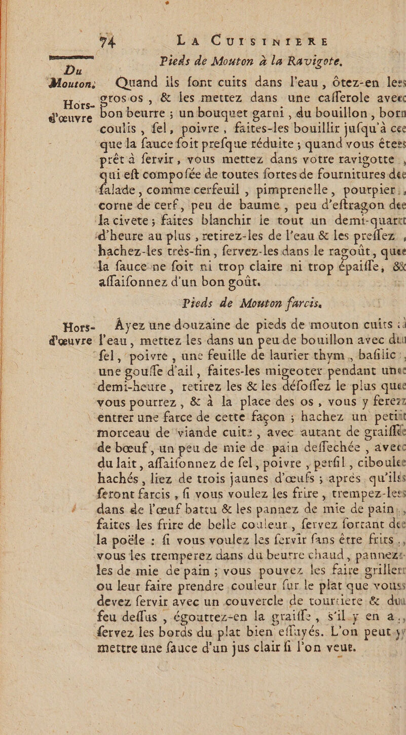 ne Pieds de Mouton à la Ravigote. 4 Mouton: Quand ils font cuits dans l'eau , ôtez-en les: Hors- ar , &amp; les mettez dans une cafferole avee d'œuvre Pon beurre ; un bouquet garni , du bouillon, bots coulis , fel, poivre, faites-les bouillir jufqu'a ce que Ja fauce foit prefque réduite ; quand vous Êters prêt à fervir, vous mettez dans votre ravigotte , qui eft compofée de toutes fortes de fournitures déc falade, comme cerfeuil , pimprenelle, pourpier.. corne de cerf, peu de baume , peu d’eftragon dec Ja civete; faites blanchir ie tout un demi-quartt d'heure au plus , retirez-les de l’eau &amp; les preffez , hachez-les crès-fin, fervez-les dans le ragoût, ques la fauce ne foit ni trop claire ni trop épaifle, 8k = affaifonnez d'un bon goût. : Pieds de Mouton farcis, Hors- Âyez une douzaine de pieds de mouton cuits :4 d'œuvre l’eau, mettez les dans un peu de bouillon avec dui ‘el, poivre , une feuille de laurier thym, bañiic: une goufle d'ail, faites-les migeoter pendant unt ‘demi-heure, retirez les &amp; les déloffez le plus ques vous pourrez , &amp; à la place des os, vous y ferezz ‘entrer une farce de cette façon ; hachez un petit morceau de ‘viande cuit: , avec autant de graiffke de bœuf , un peu de mie de pain deffechée , avec du lait, affaifonnez de fel, poivre , perfil , ciboules hachés, liez de trois jaunes d'œufs ; aprés. qu'ilss feront farcis , fi vous voulez les frire , trempez-less # dans de l'œuf battu &amp; les pannez de mie de pain, faites les frire de belle couleur, fervez fortant dee la poële : fi vous voulez les fervir fans être frits., vous Les tremperez dans du beutre chaud, pannezr les de mie de pain ; vous pouvez les faire griller ou leur faire prendre couleur fur le plat que vouss devez fervir avec un couvercle de touriiere &amp; duu feu deflus , égouttez-en la graïile, S'il.y en a, fervez les bords du plat bien efluyés. L'on peut. mettre une fauce d'un jus clair fi l'on veut.