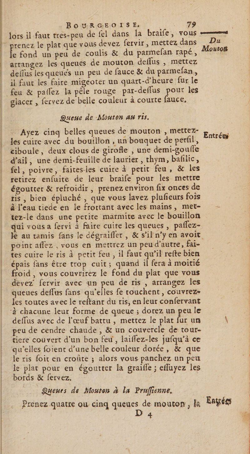 | BOURGEOISE, A a | Jors il faut tres-peu de fel dans la braife, vous |” prenez le plat que vous devez fervir, mettez dans Fa | Je fond un peu de coulis &amp; du parmefan rapé,, outoiB arrangez les queues de mouton deflus , mettez deffus les queués un peu de fauce &amp; du parmefan,, il faut les faire migeoter un quart-d'heure fur le feu &amp; patlez la pêle rouge par-deflus pour les glacer , fervez de belle couleur à courte fauce, Queue de Mouton AH rs. Ayez cinq belles queues de mouton , mettez- les cuire avec du bouillon , un bouquet de perfil, ciboule, deux clous de girofle , une demi-gouffe d'ail, une demi-feuille de laurier, thym, bafilic, fel, poivre, faitesles cuire à petit feu, &amp; les retirez enfuite de leur braife pour les mettre | égoutter &amp; refroidir, prenez environ fix onces de | ris, bien épluché , que vous lavez plufieurs fois à l’eau tiede en le frottant avec les mains, met- - tez-le dans une petite marmite avec le bouillon | qui vous a fervi à faire cuire les queues , paffez- | Je au tamis fans le dégraifler, &amp; s’il n’y en avoit point aflez , vous en mettrez un peu d'autre, fai- | tes cuire le ris à petit feu , il faut qu’il refte bien épais fans être trop cuit; quand il fera à moitié | froid, vous couvrirez le fond du plat que vous | dèvez fervir avec an peu de ris , arrangez les | queues deflus fans qu’elles fe rouchent, couvrez- les toutes avec le reftant du ris, en leur confervant -à chacune leur forme de queue ; dorez un peu le deffus avec de l'œuf battu , mettez le pla fur un \ peu de cendre chaude , &amp; un couvercle de tour- ticre couvert d’un bon feu, laiflez-les jufqu’à ce qu’elles foient d’une belle couleur dorée, &amp; que le ris foit en croûte ; alors vous panchez un peu le plat pour en égoutter la graifle ; effuyez les bords &amp; fervez, Queues de Mouton à la Prufienne. Prenez quatre ou cinq queues de mouton, k Énÿrées 4 D, Entrées