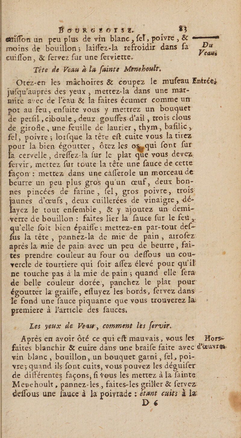 a Foudre rOorTsE£ DRE à. | etiffon un peu plus de vin blanc , fe, poivre , &amp; es | moins de bouillon; laïffez-la refroidir dans fa Pa | cuiflon, &amp; fervez fur une ferviette. . ce Tête de Veau à la fainte Menchoult. Otez-en les mâchoires &amp; coupez le mufeau Entrées jufqu'auprès des yeux, mettez-la dans une mar- - mire avec de l’eau &amp; la faites écumer comme un | por au feu, enfuite vous y mettrez un bouquet . _ de perfil,ciboule , deux gouffes d'ail, trois clous de girofle, une feuille de laurier , thym, baflic, fel, poivre ; lorfque la têre eft cuite vous la tirez pour la bien égoutter, ôtez les ogqui font fur la cervelle, dreflez-la fur le plat que vous devez fervir, mettez fur toute la tête une fauce de cette façon : mettez dans une cafferole un morceau de beurre un peu plus ie qu'un œuf, deux bon- nes pincées de farine , fel, gros poivre, trois jaunes d'œufs, deux cuillerées de vinaigre, dé- fayez le tout enfemble, &amp; y ajoutez un demi- %erre de bouillon : faites lier la fauce fur le feu... qu'elle foit bien épaifle; mettez-en par-tout def fus la tête, pannez-la de mie de pain, arrofez: après la mie de pain. avec un peu de beurre, fai- tes prendre couleur au four ou deffous un cou- , | vercle de tourtiere qui foit aflez élevé pour qu'if | ne touche pas à la mie de pain; quand elle féra de belle couleur dorée, panchez le plat pour égoutter la graifle, efluyez les bords, fervez dans le fond une fauce piquante que vous trouverez la: premiere à l'article des fauces. \ Les yeux de Veaw, comment les feruir. Après en avoir Ôté ce qui eft mauvais, vous les Hors: faites blanchir &amp; cuire dans une braife faire avec d'œuvres. vin blanc, bouillon, un bouquet garni, fel, poi- vre; quand ils font cuits, vous pouvez les déguifer de différentes façons; fi veus les mettez à la fainte Menehoult, pannez-les, faites-les griller &amp; fervez: deffous une fauce à Ja poivrade : étant cuits à la