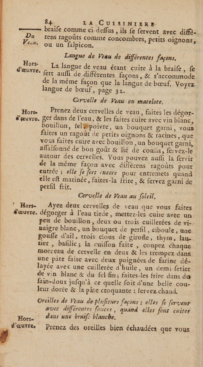 = braife comme ci-deflus , ils fe fervent avec diffé: Du rens ragoûts comme concombres, petits oignons, Peur. où un falpicon., Langue de Vean de différentes façons. , Hors. Ja langue de veau étant cuite à la braife, fe d'œuvre. fert aufli de différentes façons , &amp; s'accommode de la même façon que la langue de bœuf, Voyez. langue de bœuf, page 32. ; va Cervelle de Ven en matelote. Hors Prenez deux cervelles de veau, faites les dégor- d'œuvre. Ser dans de l’eau, &amp; les faites cuire avec vin blanc, bouillon, fel##poivre, un bouquet garni, vous. faites un ragoût de petits oignons &amp; racines, que vous faites cuire avec bouillon un bouquet carni, affaifonné de bon gout &amp; lié de coulis, fervez-le autour des cervelles, Vous pouvez auffi la fervir .de la même façon avec dikférens ragouts pour. entrée ; elle fe fers encore pour entremets quand cile eft marinée, faites-la frire , &amp; fervez garni de perfil frit, | Cervelle de Vean an foleil, T Hors- Ayez deux cervelles de veau que vous faites d'œuvre, dégorger à l’eau tiede, mettez-les cuire avec un … peu de bouillon , deux ou trois cuillerées de vi:. maigre blanc, un bouquet de perfil, ciboule , une goufle d'ail, trois clous de virofe, thym, lau- ter , bafilic; la cuiflon faite , coupez chaque morceau de cervelle en deux &amp; les trempez dans une pâte faite avec deux poignées de farine dé= layée avec une cuillerée d'huile, un demi-fetier de vin blanc &amp; du fel fin; faites-les frire dans dæ fain-doux jufqu'à ce quelle foit d'une belle cou- leur dorée &amp; la pâte croquante : fervez chaud, Oreilles de Veau de plufieurs façons : elles le fervenr _ avec différentes fauces, quand elles font cuites Hors Ans une braife blanche. … Sœuvréæ Prenez des oreilles bien échaudées que vous.