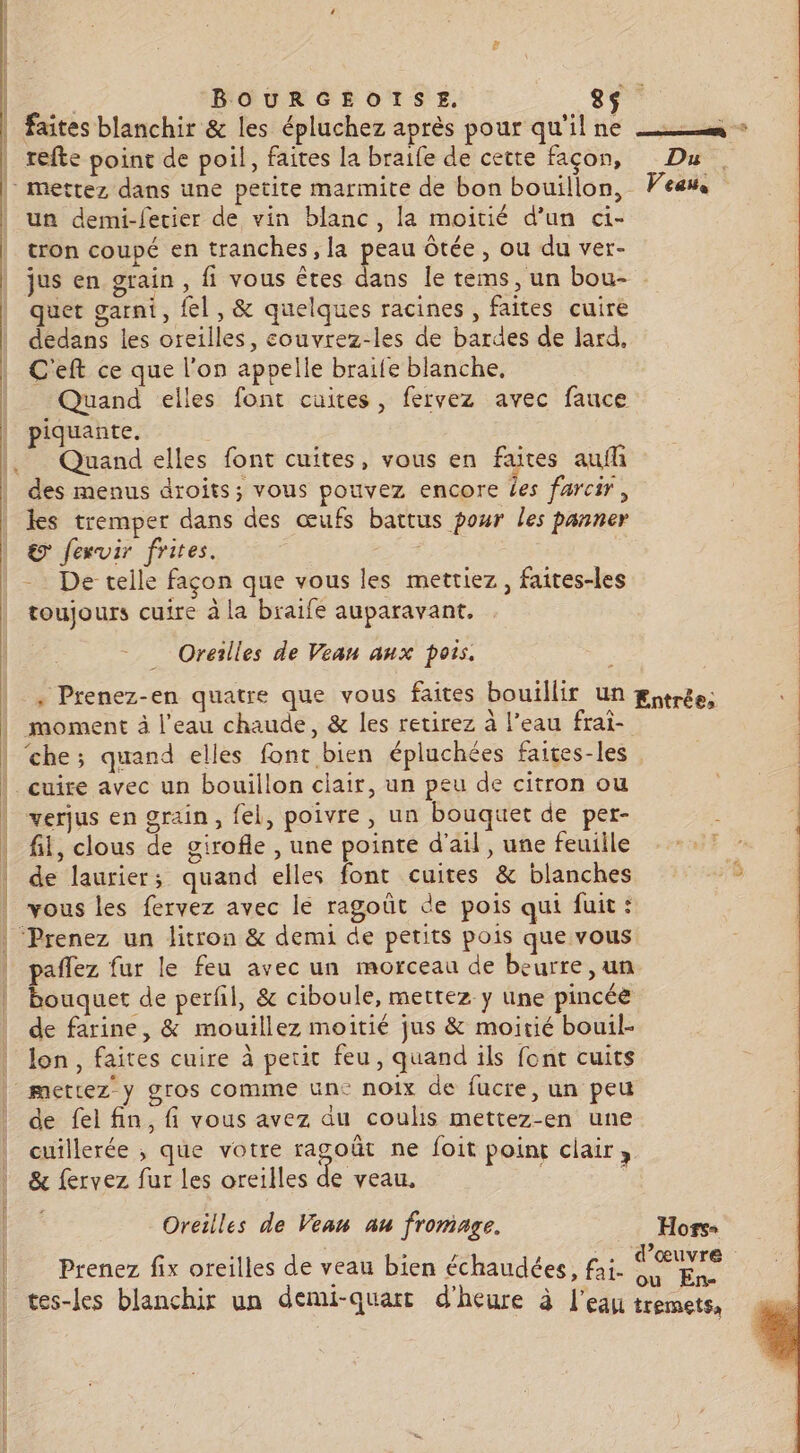 ue. BOURGEOISE, 8s faites blanchir &amp; les épluchez après pour qu'il ne — + refte point de poil, faites la braife de cette façon, Du | | | | L| | | | À un demi-fecier de vin blanc, la moitié d’un ci- ; tron coupé en tranches, la peau ôtée, ou du ver- jus en grain, fi vous êtes dans le tems, un bou- quet garni, fel , &amp; quelques racines , faites cuire dedans les oreilles, couvrez-les de bardes de lard, C'eft ce que l'on appelle braife blanche, Quand elles font cuites, fervez avec fauce piquante, Quand elles font cuites, vous en faites auflh des menus droits; vous pouvez encore Les farcir, les tremper dans des œufs battus pour les panner &amp; fexvir frites. | | De telle façon que vous les mettiez, faites-les toujours cuire à la braife auparavant. Oreilles de Veau anx pois. _, Prenez-en quatre que vous faites bouillir un gitrée; verjus en grain, fel, poivre, un bouquet de per- : fil, clous de girofle , une pointe d'ail, une feuiile de laurier; quand elles font cuites &amp; blanches vous les fervez avec le ragoût de pois qui fuit: paflez fur le feu avec un morceau de beurre ,un bouquet de perfil, &amp; ciboule, mettez y une pincée de farine, &amp; mouillez moitié jus &amp; moitié bouil- lon, faites cuire à petit feu, quand ils font cuits de fel fin, fi vous avez du coulis mettez-en une cuillerée , que votre ragoût ne foit point clair ; &amp; fervez fur les oreilles de veau, Oreilles de Vean au fromage. Hors- Frs 249 Prenez fix oreilles de veau bien échaudées, fai. Fos tes-les blanchir un demi-quart d'heure à l’eau tremets