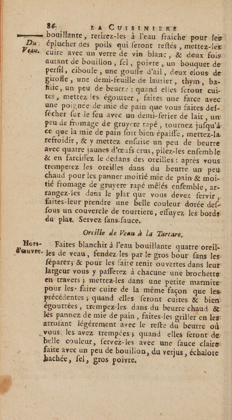 se bouillante, rerirez-les à l'eau fraiche pour fes Du éplucher des poils qui feront reftés , mettez-les: Eau cuire avec un verre de vin blanc, &amp; deux fois: autant de bouiilon, fel, poivre , un bouquet de perfil, ciboule., une goutte d'ail, deux elous de: girofle, une demi-feuille de laurier. thym, ba- | flic, un peu de beurr: : quand elles ferom cui- | tés, mettez les égoutter, faites une farce avec une poignce de mie de pain que vous faites def- fécher fur le feu avec un demi-fetier de lait, ur peu de fromage de gruyere rapé , tournez jufqu’à: ce que la mie de pain foir bien épaifle, mettez-la. tefroïdir, &amp; y mettez enfuite un peu de beurre avec quatre jaunes d'œufs crus, pilez-les enfemble &amp; en farciilez le dedans des oreilles : apres vous. | tremperez les oreilles dans du beurre un: peu chaud pour les panner moitié mie de pain &amp; moi- tié fromage de gruyere rapé mêiés enfemble, ar: rangez-les dans le plat que vous devez fervir.. faites-leur prendre une belle couleur dorée def: : fous un couvercle de tourtiere, eflayez. les bords: du plat. Servez fans. fauce.. À Orcille de Vean à la Tartare. Hors- Faites blanchir à l’eau bouillante quatre oreil. œuvre. Jes de veau, fendez les par le oros bout fans les: féparer; &amp; pour les faire tenir ouvertes dans leur: largeur vous y pafferez à chacune- une brochette: en travers ; mettez-les dans une petite marmite pour les- faire cuire de la même façon que les: précédentes ;, quand elles ‘feront cuites &amp; bien! égouttées, trempez-les. dans du beurre chaud 8 lès pannez de mie de pain , faites-les griller en les: arrolant légérement avec le refte du beurre où. vous. les avez trempées; quand elles feront de belle couleur, fervez-les avec une fauce claire faite avec un peu de bouilion, du verjus , échalore hachée, fel, gros poivre.